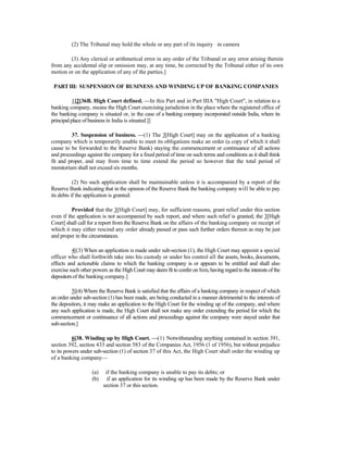 (2) The Tribunal may hold the whole or any part of its inquiry in camera
(3) Any clerical or arithmetical error in any order of the Tribunal or any error arising therein
from any accidental slip or omission may, at any time, be corrected by the Tribunal either of its own
motion or on the application of any of the parties.]
PART III: SUSPENSION OF BUSINESS AND WINDING UP OF BANKING COMPANIES
1[2[36B. High Court defined. —In this Part and in Part IIIA "High Court", in relation to a
banking company, means the High Court exercising jurisdiction in the place where the registered office of
the banking company is situated or, in the case of a banking company incorporated outside India, where its
principal place of business in India is situated.]]
37. Suspension of business. —(1) The 3[High Court] may on the application of a banking
company which is temporarily unable to meet its obligations make an order (a copy of which it shall
cause to be forwarded to the Reserve Bank) staying the commencement or continuance of all actions
and proceedings against the company for a fixed period of time on such terms and conditions as it shall think
fit and proper, and may from time to time extend the period so however that the total period of
moratorium shall not exceed six months.
(2) No such application shall be maintainable unless it is accompanied by a report of the
Reserve Bank indicating that in the opinion of the Reserve Bank the banking company will be able to pay
its debts if the application is granted:
Provided that the 3[High Court] may, for sufficient reasons, grant relief under this section
even if the application is not accompanied by such report, and where such relief is granted, the 3[High
Court] shall call for a report from the Reserve Bank on the affairs of the banking company on receipt of
which it may either rescind any order already passed or pass such further orders thereon as may be just
and proper in the circumstances.
4[(3) When an application is made under sub-section (1), the High Court may appoint a special
officer who shall forthwith take into his custody or under his control all the assets, books, documents,
effects and actionable claims to which the banking company is or appears to be entitled and shall also
exercise such other powers as the High Court may deemfit to confer on him, having regard to the interestsof the
depositorsof the banking company.]
5[(4) Where the Reserve Bank is satisfied that the affairs of a banking company in respect of which
an order under sub-section (1) has been made, are being conducted in a manner detrimental to the interests of
the depositors, it may make an application to the High Court for the winding up of the company, and where
any such application is made, the High Court shall not make any order extending the period for which the
commencement or continuance of all actions and proceedings against the company were stayed under that
sub-section.]
6[38. Winding up by High Court. —(1) Notwithstanding anything contained in section 391,
section 392, section 433 and section 583 of the Companies Act, 1956 (1 of 1956), but without prejudice
to its powers under sub-section (1) of section 37 of this Act, the High Court shall order the winding up
of a banking company—
(a) if the banking company is unable to pay its debts; or
(b) if an application for its winding up has been made by the Reserve Bank under
section 37 or this section.
 