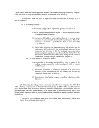(2) The Reserve Bank shall make an application under this section for the winding up of a banking company
if it is directed so to do by an order under clause (b) of sub-section (4) of section 35.
(3) The Reserve Bank may make an application under this section for the winding up of a
banking company—
(a) if the banking company—
(i) has failed to comply with the requirements specified in section 11; or
(ii) has by reason of the provisions of section 22 become disentitled to carry
on banking business in India; or
(iii) has been prohibited from receiving fresh deposits by an order under
clause (a) of sub-section (4) of section 35 or under clause (b) of sub-
section (3A) of section 42 of the Reserve Bank of India Act, 1934
(2 of 1934); or
(iv) having failed to comply with any requirement of this Act other than the
requirements laid in section 11, has continued such failure, or, having
contravened any provision of this Act continued such contravention
beyond such period or periods as may be specified in that behalf by the
Reserve Bank from time to time, after notice in writing of such failure or
contravention has been conveyed to the banking company; or
(b) if in the opinion of the Reserve Bank—
(i) a compromise or arrangement sanctioned by a court in respect of the
banking company cannot be worked satisfactorily with or without
modifications; or
(ii) the returns, statements or information furnished to it under or in
pursuance of the provisions of this Act disclose that the banking
company is unable to pay its debts; or
(iii) the continuance of the banking company is prejudicial to the interests of its
depositors.
(4) Without prejudice to the provisions contained in section 434 of the Companies Act, 1956 (I of
1956) a banking company shall be deemed to be unable to pay its debts if it has refused to meet any
lawful demand made at any of its offices or branches within two working days, if such demand is made at a
place where there is an office, branch or agency of the Reserve Bank, or within five working days, if such
demand is made elsewhere, and if the Reserve Bank certifies in writing that the banking company is unable to
pay its debts.
(5) A copy of every application made by the Reserve Bank under sub-section (1) shall be sent
by the Reserve Bank to the registrar.]
 