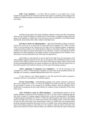 7[38A. Court liquidator. —(1) There shall be attached to every High Court a Court
liquidator to be appointed by the Central Government for the purpose of conducting all proceedings for the
winding up of banking companies and performing such other duties in reference thereto as the High Court
may impose.
8[***]
(4) Where having regard to the number of banking companies wound up and other circumstances
of the case, the Central Government is of opinion that it is not necessary or expedient to attach for the time
being a Court liquidator to a High Court, it may, from time to time, by notification in the Official Gazette,
direct that this section shall not have effect in relation to that High Court.]
9[39. Reserve Bank to be official liquidator. —10[(1)] Notwithstanding anything contained in
section 38A of this Act or in section 448 or section 449 of the Companies Act, 1956(1 of 1956),
where in any proceeding for the winding up by the High Court of a banking company, an application
is made by the Reserve Bank in this behalf, the Reserve Bank, the State Bank of India or any other bank
notified by the Central Government in this behalf or any individual, as stated in such application shall be
appointed as the official liquidator of the banking company in such proceeding and the liquidator, if any,
functioning in such proceeding shall vacate office upon such appointment.]
11[(2) Subject to such directions as may be made by the High Court, the remuneration of the
official liquidator appointed under this section, the cost and expenses of this establishment and the cost and
expenses of the winding up shall be met out of the assets of the banking company which is being wound
up, and notwithstanding anything to the contrary contained in any other law for the time being in force, no
fees shall be payable to the Central Government, out of the assets of the banking company.]
12[39A. Application of Companies Act to liquidators. —(1) All the provisions of the
Companies Act, 1956 (1 of 1956), relating to a liquidator, in so far as they are not inconsistent with this Act,
shall apply to or in relation to a liquidator appointed under section 38A or section 39.
(2) Any reference to the "official liquidator" in this Part and Part IIIA shall be construed as
including a reference to any liquidator of a banking company.]
40. Stay of proceedings. —Notwithstanding anything to the contrary contained in 13[section
466 of the Companies Act, 1956 (1 of 1956)], the 14[High Court] shall not make any order staying
the proceedings in relation to the winding up of a banking company, unless the 14[High Court] is
satisfied that an arrangement has been made whereby the company can pay its depositors in full as their
claims accrue.
15[41. Preliminary report by official liquidator. —Notwithstanding anything to for the
contrary contained in section 455 of the Companies Act, 1956 (1 of 1956), where a winding up order has
been made in respect of a banking company whether before or after the commencement of the Banking
Companies (Second Amendment) Act, 1960 (37 of 1960), the official liquidator shall submit a preliminary
report to the High Court within two months from the date of the winding up order or where the winding
up order has been made before such commencement, within two months from such commencement,
giving the information required by that section so far as it is available to him and also stating the amount of
assets of the banking company in cash which are in his custody or under his control on the date of the
report and the amount of its assets which are likely to be collected in cash before the expiry of that period
 