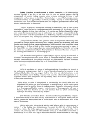 26[44A. Procedure for amalgamation of banking companies. —(1) Notwithstanding
anything contained in any law for the time being in force, no banking company shall be
amalgamated with another banking company, unless a scheme containing the terms of such
amalgamation has been placed in draft before the shareholders of each of the banking companies
concerned separately, and approved by a resolution passed by a majority in number representing
two-thirds in value of the shareholders of each of the said companies, present either in person or by
proxy at a meeting called for the purpose.
(2) Notice of every such meeting as is referred to in sub-section (1) shall be given to every
shareholder of each of the banking companies concerned in accordance with the relevant articles of
association indicating the time, place and object of the meeting, and shall also be published atleast
once a week for three consecutive weeks in not less than two newspapers which circulate in the
locality or localities where the registered offices of the banking companies concerned are situated,
one of such newspapers being in a language commonly understood in the locality or localities.
(3) Any shareholder, who has voted against the scheme of amalgamation at the meeting or has
given notice in writing at or prior to the meeting of the company concerned or to the presiding officer of the
meeting that he dissents from the scheme of amalgamation, shall be entitled, in the event of the scheme
being sanctioned by the Reserve Bank, to claim from the banking company concerned, in respect of
the shares held by him in that company, their value as determined by the Reserve Bank when sanctioning
the scheme and such determination by the Reserve Bank as to the value of the shares (o be paid to
the dissenting shareholder shall be final for all purposes.
(4) If the scheme of amalgamation is approved by the requisite majority of shareholders in
accordance with the provisions of this section, it shall be submitted to the Reserve Bank for sanction
and shall, if sanctioned by the Reserve Bank by an order in writing passed in this behalf, be binding
on the banking companies concerned and also on all the shareholders thereof.
27[***]
(6) On the sanctioning of a scheme of amalgamation by the Reserve Bank, the properly of
the amalgamated banking company shall, by virtue of the order of sanction, be transferred to and
vest in, and the liabilities of the said company shall, by virtue of the said order be transferred to, and
become the liabilities of, the banking company which under the scheme of amalgamation is to
acquire the business of the amalgamated banking company, subject in all cases to 28[the provisions
of the scheme as sanctioned.]
29[(6A) Where a scheme of amalgamation is sanctioned by the Reserve Bank under the
provisions of this section, the Reserve Bank may, by a further order in writing, direct that on
such date as may be specified therein the banking company (hereinafter in this section referred
to as the amalgamated banking company) which by reason of the amalgamation will cease to
function, shall stand dissolved and any such direction shall take effect notwithstanding
anything to the contrary contained in any other law.
(6B) Where the Reserve Bank directs a dissolution of the amalgamated banking company,
it shall transmit a copy of the order directing such dissolution to the Registrar before whom the
banking company has been registered and on receipt of such order the Registrar shall strike off the
name of the company.
(6C) An order under sub-section (4) whether made before or after the commencement of
section 19 of the Banking Laws (Miscellaneous Provisions) Act, 1963 (55 of 1963) shall be
conclusive evidence that all the requirements of this section relating to amalgamation have been
complied with, and a copy of the said order certified in writing by an officer of the Reserve Bank to
be a true copy of such order and a copy of the scheme certified in the tike manner to be a true copy
 