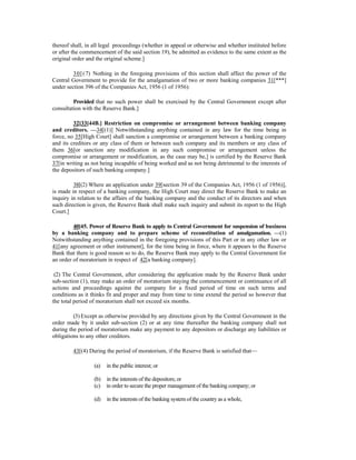 thereof shall, in all legal proceedings (whether in appeal or otherwise and whether instituted before
or after the commencement of the said section 19), be admitted as evidence to the same extent as the
original order and the original scheme.]
30[(7) Nothing in the foregoing provisions of this section shall affect the power of the
Central Government to provide for the amalgamation of two or more banking companies 31[***]
under section 396 of the Companies Act, 1956 (1 of 1956):
Provided that no such power shall be exercised by the Central Government except after
consultation with the Reserve Bank.]
32[33[44B.] Restriction on compromise or arrangement between banking company
and creditors. —34[(1)] Notwithstanding anything contained in any law for the time being in
force, no 35[High Court] shall sanction a compromise or arrangement between a banking company
and its creditors or any class of them or between such company and its members or any class of
them 36[or sanction any modification in any such compromise or arrangement unless the
compromise or arrangement or modification, as the case may be,] is certified by the Reserve Bank
37[in writing as not being incapable of being worked and as not being detrimental to the interests of
the depositors of such banking company.]
38[(2) Where an application under 39[section 39 of the Companies Act, 1956 (1 of 1956)],
is made in respect of a banking company, the High Court may direct the Reserve Bank to make an
inquiry in relation to the affairs of the banking company and the conduct of its directors and when
such direction is given, the Reserve Bank shall make such inquiry and submit its report to the High
Court.]
40[45. Power of Reserve Bank to apply to Central Government for suspension of business
by a banking company and to prepare scheme of reconstitution of amalgamation. —(1)
Notwithstanding anything contained in the foregoing provisions of this Part or in any other law or
41[any agreement or other instrument], for the time being in force, where it appears to the Reserve
Bank that there is good reason so to do, the Reserve Bank may apply to the Central Government for
an order of moratorium in respect of 42[a banking company].
(2) The Central Government, after considering the application made by the Reserve Bank under
sub-section (1), may make an order of moratorium staying the commencement or continuance of all
actions and proceedings against the company for a fixed period of time on such terms and
conditions as it thinks fit and proper and may from time to time extend the period so however that
the total period of moratorium shall not exceed six months.
(3) Except as otherwise provided by any directions given by the Central Government in the
order made by it under sub-section (2) or at any time thereafter the banking company shall not
during the period of moratorium make any payment to any depositors or discharge any liabilities or
obligations to any other creditors.
43[(4) During the period of moratorium, if the Reserve Bank is satisfied that—
(a) in the public interest; or
(b) in the interests of the depositors; or
(c) in order to secure the proper management of the banking company; or
(d) in the interests of the banking system of the country as a whole,
 