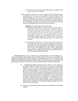 (ii) where such interest has been reduced under clause (f) in respect of their
interest in shares as so reduced;
(i) the continuance of the services of all the employees of the banking company
(excepting such of them as not being workmen within the meaning of the
Industrial Disputes Act, 1947 (14 of 1947), are specifically mentioned in the
scheme) in the banking company itself on its reconstruction or, as the case may be, in
the transferee bank at the same remuneration and on the same terms and conditions of
service, which they were getting, or as the case may be, by which they were being
governed, immediately before the date of the order of moratorium:
Provided that the scheme shall contain a provision that—
(i) the banking company shall pay or grant not later than the expiry of
the period of three years from the date on which the scheme is
sanctioned by the Central Government, to the said employees
the same remuneration and the same terms and conditions of
service 44[as are, at the time of such payment or grant,
applicable] to employees of corresponding rank or status of a
comparable banking company to be determined for this purpose
by the Reserve Bank (whose determination in this respect shall
be final);
(ii) the transferee bank shall pay or grant not later than the expiry of the
aforesaid period of three years, to the said employees the same remuner-
ation and the same terms and conditions of service44[as are, at the time of
such payment or grant, applicable] to the other employees corresponding
rank or status of the transferee bank subject to the qualifications and
experience of the said employees being the same as or equivalent to those of
such other employees of the transferee bank:
Provided further that if in any case under clause (ii) of the first proviso any doubt or difference as to
whether the qualification and experience of any of the said employees are the same as or equivalent to the
qualifications and experience of the other employees of corresponding rank or status of the transferee bank
45[the doubt or difference shall be referred, before the expiry of a period of three years from the date of the
payment or grant mentioned in that clause,] to the Reserve Bank whose decision thereon shall be final;
(j) notwithstanding anything contained in clause (i) where any of the employees of
the banking company not being workmen within the meaning of the Industrial
Disputes Act, 1947 (14 of 1947), are specifically mentioned in the scheme under
clause (i) or where any employees of the banking company have by notice in writing
given to the banking company, or, as the case may be, the transferee bank at any
time before the expiry of the one month next following the date on which the scheme
is sanctioned by the Central Government, intimated their intention of not becoming
employees of the banking company on its reconstruction or, as the case may be, of
the transferee bank, the payment to such employees of compensation, if any, to
which they are entitled under the Industrial Disputes Act, 1947, and such pension,
gratuity, provident fund and other retirement benefits ordinarily admissible to them
under the rules or authorisations of the banking company immediately before the
date of the order of moratorium;
(k) any other terms and conditions for the reconstruction or amalgamation of the banking
company;
 