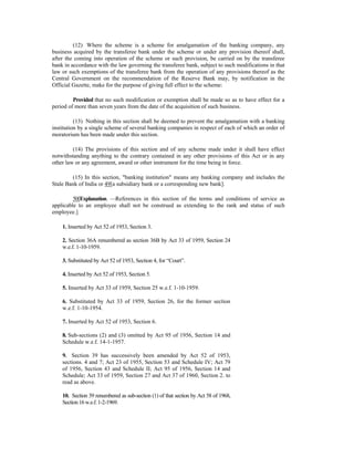 (12) Where the scheme is a scheme for amalgamation of the banking company, any
business acquired by the transferee bank under the scheme or under any provision thereof shall,
after the coming into operation of the scheme or such provision, be carried on by the transferee
bank in accordance with the law governing the transferee bank, subject to such modifications in that
law or such exemptions of the transferee bank from the operation of any provisions thereof as the
Central Government on the recommendation of the Reserve Bank may, by notification in the
Official Gazette, make for the purpose of giving full effect to the scheme:
Provided that no such modification or exemption shall be made so as to have effect for a
period of more than seven years from the date of the acquisition of such business.
(13) Nothing in this section shall be deemed to prevent the amalgamation with a banking
institution by a single scheme of several banking companies in respect of each of which an order of
moratorium has been made under this section.
(14) The provisions of this section and of any scheme made under it shall have effect
notwithstanding anything to the contrary contained in any other provisions of this Act or in any
other law or any agreement, award or other instrument for the time being in force.
(15) In this section, "banking institution" means any banking company and includes the
Stale Bank of India or 49[a subsidiary bank or a corresponding new bank].
50[Explanation. —References in this section of the terms and conditions of service as
applicable to an employee shall not be construed as extending to the rank and status of such
employee.]
1. Inserted by Act 52 of 1953, Section 3.
2. Section 36A renumbered as section 36B by Act 33 of 1959, Section 24
w.e.f. 1-10-1959.
3. Substituted by Act 52 of 1953, Section 4, for “Court”.
4. Inserted by Act 52 of 1953, Section 5.
5. Inserted by Act 33 of 1959, Section 25 w.e.f. 1-10-1959.
6. Substituted by Act 33 of 1959, Section 26, for the former section
w.e.f. 1-10-1954.
7. Inserted by Act 52 of 1953, Section 6.
8. Sub-sections (2) and (3) omitted by Act 95 of 1956, Section 14 and
Schedule w.e.f. 14-1-1957.
9. Section 39 has successively been amended by Act 52 of 1953,
sections. 4 and 7; Act 23 of 1955, Section 53 and Schedule IV; Act 79
of 1956, Section 43 and Schedule II; Act 95 of 1956, Section 14 and
Schedule; Act 33 of 1959, Section 27 and Act 37 of 1960, Section 2. to
read as above.
10. Section 39 renumbered as sub-section (1) of that section by Act 58 of 1968,
Section16w.e.f.1-2-1969.
 
