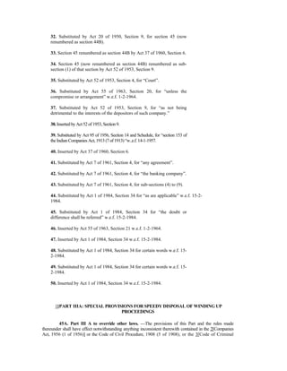 32. Substituted by Act 20 of 1950, Section 9, for section 45 (now
renumbered as section 44B).
33. Section 45 renumbered as section 44B by Act 37 of 1960, Section 6.
34. Section 45 (now renumbered as section 44B) renumbered as sub-
section (1) of that section by Act 52 of 1953, Section 9.
35. Substituted by Act 52 of 1953, Section 4, for “Court”.
36. Substituted by Act 55 of 1963, Section 20, for “unless the
compromise or arrangement” w.e.f. 1-2-1964.
37. Substituted by Act 52 of 1953, Section 9, for “as not being
detrimental to the interests of the depositors of such company.”
38.InsertedbyAct52of 1953, Section9.
39. Substituted by Act 95 of 1956, Section 14 and Schedule, for “section 153 of
theIndian CompaniesAct,1913 (7of 1913) “w..e.f.14-1-1957.
40. Inserted by Act 37 of 1960, Section 6.
41. Substituted by Act 7 of 1961, Section 4, for “any agreement”.
42. Substituted by Act 7 of 1961, Section 4, for “the banking company”.
43. Substituted by Act 7 of 1961, Section 4, for sub-sections (4) to (9).
44. Substituted by Act 1 of 1984, Section 34 for “as are applicable” w.e.f. 15-2-
1984.
45. Substituted by Act 1 of 1984, Section 34 for “the doubt or
difference shall be referred” w.e.f. 15-2-1984.
46. Inserted by Act 55 of 1963, Section 21 w.e.f. 1-2-1964.
47. Inserted by Act 1 of 1984, Section 34 w.e.f. 15-2-1984.
48. Substituted by Act 1 of 1984, Section 34 for certain words w.e.f. 15-
2-1984.
49. Substituted by Act 1 of 1984, Section 34 for certain words w.e.f. 15-
2-1984.
50. Inserted by Act 1 of 1984, Section 34 w.e.f. 15-2-1984.
1[PART IIIA: SPECIAL PROVISIONS FOR SPEEDY DISPOSAL OF WINDING UP
PROCEEDINGS
45A. Part III A to override other laws. —The provisions of this Part and the rules made
thereunder shall have effect notwithstanding anything inconsistent therewith contained in the 2[Companies
Act, 1956 (1 of 1956)] or the Code of Civil Procedure, 1908 (5 of 1908), or the 3[Code of Criminal
 
