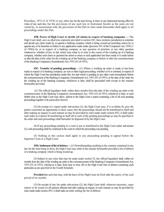 Procedure, 1973 (2 of 1974) or any other law for the time being in force or any Instrument having effect by
virtue of any such law; but the provisions of any such law or Instrument Insofar as the same are not
varied by, or inconsistent with, the provisions of this Part or rules made thereunder shall apply to all
proceedings under this Part.
45B. Power of High Court to decide all claims in respect of banking companies. — The
High Court shall, save as otherwise expressly provided in section 45C, have exclusive jurisdiction to entertain
and decide any claim made by or against a banking company which is being wound up (including claims by or
against any of its branches in India) or any application made under 4[section 391 of the Companies Act, 1956 (1
of 1956)] by or in respect of a banking company or any question of priorities or any other question
whatsoever, whether of law or fad, which may relate to or arise in the course of the winding up of a banking
company, whether such claim or question has arisen or arises or such application has been made or is made before
or after the date of the order for the winding up of the banking company or before or after the commencement
of the Banking Companies (Amendment) Act, 1953 (52 of 1953).
45C. Transfer of pending proceedings. —(1) Where a winding up order is made or has been
made in respect of a banking company, no suit or other legal proceeding, whether civil or criminal, in respect of
which the High Court has jurisdiction under this Act and which is pending in any other court immediately before
the commencement of the Banking Companies (Amendment) Act, 1953 (52 of 1953), or the date of the order for
the winding up of the banking company, whichever is later, shall be proceeded with except in the manner
hereinafter provided.
(2) The official liquidator shall, within three months from the date of the winding up order or the
commencement of the Banking Companies (Amendment) Act, 1953 (52 of 1953), whichever is later, or such
further time as the High Court may allow, submit to the High Court a report containing a list of all such pending
proceedingstogetherwith particulars thereof.
(3) On receipt of a report under sub-section (2), the High Court may, if it so thinks fit, give the
parties concerned an opportunity to show cause why the proceedings should not be transferred to itself and
after making an inquiry in such manner as may be provided by rules made under section 45U, it shall make
such order as it deems fit transferring to itself all or such of the pending proceedings as may be specified in
the order and such proceedings shall thereafter be disposed of by the High Court.
(4) If any proceedings pending in a court is not so transferred to the High Court under sub-section
(3), such proceeding shallbecontinued in the courtinwhich theproceeding waspending.
(5) Nothing in this section shall apply to any proceeding pending in appeal before the
Supreme Court or a High Court.
45D. Settlement of list of debtors. —(1) Notwithstanding anything to the contrary contained in any
law for the time being in force, the High Court may settle in the manner hereinafter provided a list of debtors
of a banking company which is being wound up.
(2) Subject to any rules that may be made under section 52, the official liquidator shall, within six
months fromthe date of the winding up order or the commencement of the Banking Companies (Amendment) Act,
1953 (52 of 1953), whichever is later, from time to time, file to the High Court lists of debtors containing such
particularsas arespecified in the Fourth Schedule:
Provided that such lists may, with the leave of the High Court, be filed after the expiry of the said
period of six months.
(3) On receipt of any list under sub-section (2), the High Court shall, wherever necessary, cause
notices to be issued on all persons affected and after making an inquiry in such manner as may be provided by
rules madeunder section 45U, itshallmakean order settling the list of debtors:
 