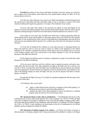 Provided that nothing in this section shall debar the High Court from settling any such list in
part as against such of the persons whose debts have been settled without settling the debts of all the
persons placed on the list.
(4)At the time of the settlement of any such list, the High Courtshallpassan orderfor thepaymentof
the amount due by each debtor and make such further orders as may be necessary in respect of the relief
claimed, including reliefs against any guarantor or in respect of the realisation of any security.
(5) Every such order shall, subject to the provisions for appeal, be final and binding for all
purposes as between the banking company on the one hand and the person against whom the order is passed
all persons claiming through or under him on the other hand, and shall be deemed to be a decree in a suit.
(6) In respect of every such order, the High Court shall issue a certificate specifying clearly the
reliefs granted and the names and descriptions of the parties against whom such reliefs have been granted,
the amount of costs awarded and by whom, and out of what funds and in what proportions, such costs are to be
paid; and every such certificate shall be deemed to be a certified copy of the decree for all purposes including
execution.
(7) At the time of settling the list of debtors or at any other time prior or subsequent thereto, the
High Court shall have power to pass any order in respect of a debtor on the application of the official
liquidator for the realisation, management, protection, preservation or sale of any property given as security
to the banking company and to give such powers to the official liquidator to carry out the aforesaid
directions as the High Court thinks fit.
(8) The High Court shall have power to sanction a compromise in respect of any debt and to order
the payment of any debt by Instalments.
(9) In any case in which any such list is settled ex parte as against any person, such person may,
within thirty days from the date of the order settling the list, apply to the High Court for an order to vary
such list, so far as it concerns him, and if the High Court is satisfied that he was prevented by any sufficient
cause from appearing on the date fixed for the settlement of such list and that he has a good defence to the
claim of the banking company on merits, the High Court may vary the list and pass such orders in relation
thereto as it thinks fit:
Provided that the High Court may, if it so thinks fit, entertain the application after the expiry of the
said period of thirty days.
(10) Nothing in this section shall—
(a) apply to a debt which has been secured by a mortgage of immovable property, if a
third party has any interest in such immovable property; or
(b) prejudice the rights of the official liquidator to recover any debt due to a banking
company under any other law for the time being in force.
45E. Special provisions to make calls on contributories. — Notwithstanding that the list of the
contributories has not been settled under 5[section 467 of the Companies Act, 1956 (1 of 1956)], the High
Court may, if it appears to it necessary or expedient so to do, at any time after making a winding up order, make a
call on and order payment thereof by any contributory under sub-section (1) of 6[section 470 of the Companies
Act, 1956 (1 of 1956)], if such contributory has been placed on the list of contributories by the official
liquidator and has not appeared to dispute his liability.
45F. Documents of banking company to be evidence. —(1) Entries in the books of account or
other documents of a banking company which is being wound up shall be admitted in evidence in all 7[legal
 
