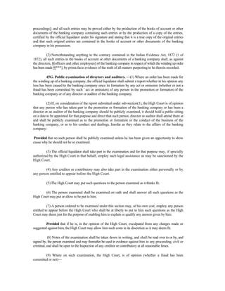 proceedings]; and all such entries may be proved either by the production of the books of account or other
documents of the banking company containing such entries or by the production of a copy of the entries,
certified by the official liquidator under his signature and stating that it is a true copy of the original entries
and that such original entries are contained in the books of account or other documents of the banking
company in his possession.
(2) Notwithstanding anything to the contrary contained in the Indian Evidence Act, 1872 (1 of
1872), all such entries in the books of account or other documents of a banking company shall, as against
the directors, 8[officers and other employees] of the banking company in respectof which the winding up order
hasbeen made9[***], by prima facie evidence of the truth of all matters purporting to be therein recorded.
45G. Public examination of directors and auditors. —(1) Where an order has been made for
the winding up of a banking company, the official liquidator shall submit a report whether in his opinion any
loss has been caused to the banking company since its formation by any act or omission (whether or not a
fraud has been committed by such ' act or omission) of any person in the promotion or formation of the
banking company or of any director or auditor of the banking company.
(2) If, on consideration of the report submitted under sub-section(1), the High Court is of opinion
that any person who has taken part in the promotion or formation of the banking company or has been a
director or an auditor of the banking company should be publicly examined, it should hold a public sitting
on a date to be appointed for that purpose and direct that such person, director or auditor shall attend there at
and shall be publicly examined as to the promotion or formation or the conduct of the business of the
banking company, or as to his conduct and dealings, Insofar as they relate to the affairs of the banking
company:
Provided that no such person shall be publicly examined unless he has been given an opportunity to show
cause why he should not be so examined.
(3) The official liquidator shall take part in the examination and for that purpose may, if specially
authorized by the High Court in that behalf, employ such legal assistance as may be sanctioned by the
High Court.
(4) Any creditor or contributory may also take part in the examination either personally or by
any person entitled to appear before the High Court.
(5) The High Court may put such questions to the person examined as it thinks fit.
(6) The person examined shall be examined on oath and shall answer all such questions as the
High Court may put or allow to be put to him.
(7) A person ordered to be examined under this section may, at his own cost, employ any person
entitled to appear before the High Court who shall be at liberty to put to him such questions as the High
Court may deem just for the purpose of enabling him to explain or qualify any answer given by him:
Provided that if he is, in the opinion of the High Court, exculpated from any charges made or
suggested against him, the High Court may allow him such costs in its discretion as it may deem fit.
(8) Notes of the examination shall be taken down in writing, and shall be read over to or by, and
signed by, the person examined and may thereafter be used in evidence against him in any proceeding, civil or
criminal, and shall be open to the Inspection of any creditor or contributory at all reasonable limes.
(9) Where on such examination, the High Court, is of opinion (whether a fraud has been
committed or not)—
 