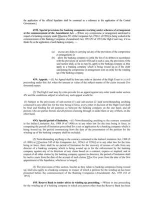 the application of the official liquidator shall be construed as a reference to the application of the Central
Government.]
45M. Special provisions for banking companies working under schemes of arrangement
at the commencement of the Amendment Act. —Where any compromise or arrangement sanctioned in
respectof abanking companyunder 20[section 391 of the CompaniesAct, 1956 (1of 1956)] isbeing worked at the
commencement of the Banking Companies (Amendment) Act, 1953 (52 of 1953) the High Court may, if it so
thinksfit, on theapplicationof suchbanking company, —
(a) excuse any delay in carrying out any of the provisions of the compromise
or arrangement; or
(b) allow the banking company to settle the list of its debtors in accordance
with the provisions of section 45D and in such a case, the provisions of the
said section shall, as far as may be, apply to the banking company as they
apply to a banking company which is being wound up as if the order
sanctioning the compromise or arrangement were an order for the winding
up of the banking company.
45N. Appeals. —(1) An Appeal shall lie from any order or decision of the High Court in a civil
proceeding under this Act when the amount or value of the subject-matter of the claim exceeds five
thousand rupees.
(2) The High Court may by rules provide for an appeal against any order made under section
45J and the conditions subject to which any such appeal would lie.
(3) Subject to the provisions of sub-section (1) and sub-section (2 )and notwithstanding anything
contained in any other law for the time being in force, every order or decision of the High Court shall
be final and binding for all purposes as between the banking company on the one hand, and all
persons who are parties thereto and all persons claiming through or under them or any of them, on the
other hand.
45O. Special period of limitation. —(1) Notwithstanding anything to the contrary contained
in the Indian Limitation Act, 1908 (9 of 1908) or in any other law for the time being in force, in
computing the period of limitation prescribed for a suit or application by a banking company which is
being wound up, the period commencing from the date of the presentation of the petition for the
winding up of the banking company shall be excluded.
(2) Notwithstanding anything to the contrary contained in the Indian Limitation Act, 1908 (9
of 1908) or 21[section 543 of the Companies Act, 1956(1 of 1956)] or in any other law for the time
being in force, there shall be no period of limitation for the recovery of arrears of calls from any
director of a banking company which is being wound up or for the enforcement by the banking
company against any of its directors of any claim based on a contract, express or implied; and in
respect of all other claims by the banking company against its directors, the period of limitation shall
be twelve years from the date of the accrual of such claims 22[or five years from the date of the first
appointment of the liquidator, whichever is longer].
(3) The provisions of this section, Insofar as they relate to banking companies being wound
up, shall also apply to a banking company in respect of which a petition for the winding up has been
presented before the commencement of the Banking Companies (Amendment) Act, 1953 (52 of
1953).
45P. Reserve Bank to tender advice in winding up proceeding. —Where in any proceeding
for the winding up of a banking company in which any person other than the Reserve Bank has been
 