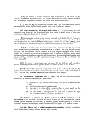 (3) For the purpose of securing compliance with the provisions of sub-section (1), the
24[Chief Metropolitan Magistrate or the Chief Judicial Magistrate] may take or cause to be taken
such steps and use of cause to be used such fore as may, in his opinion, be necessary.
(4) No act of the 24[Chief Metropolitan Magistrate or the Chief Judicial Magistrate] done in
pursuance of this section shall be called in question in any court or before any authority.]
45T. Enforcement of orders and decisions of High Court. —(1) All orders made in any civil
proceeding by a High Court may be enforced in the same manner in which decrees of such court
made in any suit pending therein may be enforced.
(2)Notwithstanding anything to the contrary contained in the Code of Civil Procedure,
1908(5 of 1908), a liquidator may apply for the execution of a decree by a court, other thantheonewhich
made it on production of a certificate granted under subsection (6) of section 45D and on his certifying to such
other courtin writing theamountremaining due or relief remaining unenforced under the decree.
(3) Without prejudice to the provisions of sub-section (1) or sub-section (2), any amount
found due to the banking company by an order or decision of the High Court, may, with the leave of
the High Court, be recovered 27[by the liquidator in the same manner as an arrear of land revenue
and for the purpose of such recovery the liquidator may forward to the Collector within whose
jurisdiction the property of the person against whom any order or decision of the High Court has been
made is situate, a certificate under his signature specifying the amount so due and the person by
whom it is payable].
28[(4) On receipt of a certificate under sub-section (3), the Collector shall proceed to
recover from such person the amount specified therein as if it were an arrear of land revenue:
Provided that without prejudice to any other powers of the Collector, he shall, for the
purposes of recovering the said amount, have all the powers which, under the Code of Civil Procedure, 1908 (5 of
1908), acivilcourthasfor thepurposeof therecoveryof an amount due under a decree.]
45U. Power of High Court to make rules. —The High Court may make rules consistent with
this Act and the rules made under section 52 prescribing—
(a) the manner in which inquiries and proceedings under Part III or Part IIIA may be
held;
(b) the offences which may be tried summarily;
(c) the authority to which, and the conditions subject to which, appeals may be
preferred and the manner in which such appeals may be filed and heard;
(d) any other matter for which provision has to be made for enabling the High
Court to effectively exercise its functions under this Act.
45V. References to directors, etc., shall be construed as including references to past
directors, etc. —For the removal of doubts it is hereby declared that any reference in this Part to a
director, manager, liquidator, officer or auditor of a banking company shall be construed as including a
reference to any past or present director, manager, liquidator, officer or auditor of the banking company.
45W. Part II not to apply to banking companies being wound up. —Nothing contained in
Part II shall apply to a banking company which is being wound up.
 