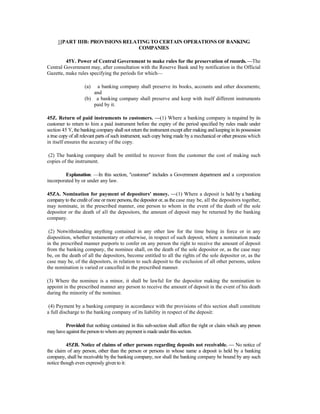 1[PART IIIB: PROVISIONS RELATING TO CERTAIN OPERATIONS OF BANKING
COMPANIES
45Y. Power of Central Government to make rules for the preservation of records. —The
Central Government may, after consultation with the Reserve Bank and by notification in the Official
Gazette, make rules specifying the periods for which—
(a) a banking company shall preserve its books, accounts and other documents;
and
(b) a banking company shall preserve and keep with itself different instruments
paid by it.
45Z. Return of paid instruments to customers. —(1) Where a banking company is required by its
customer to return to him a paid instrument before the expiry of the period specified by rules made under
section 45 Y, the banking company shall not return the instrument except after making and keeping in its possession
a true copy of all relevant parts of such instrument, such copy being made by a mechanical or other process which
in itself ensures the accuracy of the copy.
(2) The banking company shall be entitled to recover from the customer the cost of making such
copies of the instrument.
Explanation. —In this section, "customer" includes a Government department and a corporation
incorporated by or under any law.
45ZA. Nomination for payment of depositors' money. —(1) Where a deposit is held by a banking
company to the credit of one or more persons, the depositor or, as the case may be, all the depositors together,
may nominate, in the prescribed manner, one person to whom in the event of the death of the sole
depositor or the death of all the depositors, the amount of deposit may be returned by the banking
company.
(2) Notwithstanding anything contained in any other law for the time being in force or in any
disposition, whether testamentary or otherwise, in respect of such deposit, where a nomination made
in the prescribed manner purports to confer on any person the right to receive the amount of deposit
from the banking company, the nominee shall, on the death of the sole depositor or, as the case may
be, on the death of all the depositors, become entitled to all the rights of the sole depositor or, as the
case may be, of the depositors, in relation to such deposit to the exclusion of all other persons, unless
the nomination is varied or cancelled in the prescribed manner.
(3) Where the nominee is a minor, it shall be lawful for the depositor making the nomination to
appoint in the prescribed manner any person to receive the amount of deposit in the event of his death
during the minority of the nominee.
(4) Payment by a banking company in accordance with the provisions of this section shall constitute
a full discharge to the banking company of its liability in respect of the deposit:
Provided that nothing contained in this sub-section shall affect the right or claim which any person
may haveagainst theperson towhomanypaymentis madeunderthissection.
45ZB. Notice of claims of other persons regarding deposits not receivable. — No notice of
the claim of any person, other than the person or persons in whose name a deposit is held by a banking
company, shall be receivable by the banking company, nor shall the banking company be bound by any such
notice though even expressly given to it:
 
