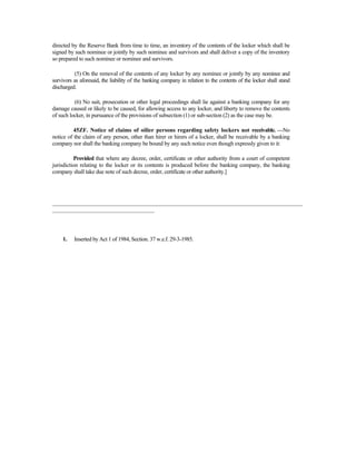 directed by the Reserve Bank from time to time, an inventory of the contents of the locker which shall be
signed by such nominee or jointly by such nominee and survivors and shall deliver a copy of the inventory
so prepared to such nominee or nominee and survivors.
(5) On the removal of the contents of any locker by any nominee or jointly by any nominee and
survivors as aforesaid, the liability of the banking company in relation to the contents of the locker shall stand
discharged.
(6) No suit, prosecution or other legal proceedings shall lie against a banking company for any
damage caused or likely to be caused, for allowing access to any locker, and liberty to remove the contents
of such locker, in pursuance of the provisions of subsection (1) or sub-section (2) as the case may be.
45ZF. Notice of claims of oilier persons regarding safety lockers not receivable. —No
notice of the claim of any person, other than hirer or hirers of a locker, shall be receivable by a banking
company nor shall the banking company be bound by any such notice even though expressly given to it:
Provided that where any decree, order, certificate or other authority from a court of competent
jurisdiction relating to the locker or its contents is produced before the banking company, the banking
company shall take due note of such decree, order, certificate or other authority.]
______________________________________________________________________________________
___________________________________
1. Inserted by Act 1 of 1984, Section. 37 w.e.f. 29-3-1985.
 