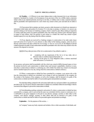 PART IV: MISCELLANEOUS
46. Penalties. — (1) Whoever in any return, balance-sheet or other document 1[or in any information
required or furnished] by or under or for the purposes of any provision of this Act, wilfully makes a statement
which is false in any material particular, knowing it to be false, or wilfully omits to make a material statement,
shall be punishable with imprisonment for a term which may extend to three years and shall also be liable to
fine.
(2) If any person fails to produce any book, account or other document or to furnish any statement or
information which under sub-section (2) of section 35 it is his duty to produce or furnish, or to answer any
question relating to the business of a banking company which is asked by 2[an officer making an inspection
or scrutiny under that section.] he shall be punishable with a fine which may extend to 3[two thousand rupees]
in respect of each offence, and if he persists in such refusal, to a further fine which may extend to 4[one
hundred rupees] for every day during which the offence continues.
(3) If any deposits are received by a banking company in contravention of an order under clause
(a)of sub-section (4) of section 35, every director or other officer of the banking company, unless he proves
that the contravention took place without his knowledge or that he exercised all due diligence to prevent
itshallbedeemedtobeguiltyofsuchcontraventionandshallbepunishablewithafinewhichmayextendtotwicethe
amount of the deposits so received.
5[6[7[(4) If any other provision of this Act is contravened or if any default is made in—
(i) complying with any requirement of this Act or of any order, rule or
direction made or condition imposed thereunder, or
(ii) carrying out the terms of, or the obligations under, a scheme sanctioned
under sub-section (7) of section 45,
by any person, such person shall be punishable with fine which may extend to 8[fifty thousand rupees or twice
the amount involved in such contravention or default where such amount is quantifiable, whichever is more,
and where a contravention or default is a continuing one, with a further fine which may extend to two thousand
and five hundred rupees] for every day, during which the contravention or default continues.]
(5) Where a contravention or default has been committed by a company, every person who, at the
time the contravention or default was committed, was in charge of, and was responsible to, the company, for
the conduct of the business of the company, as well as the company, shall be deemed to be guilty of the
contravention or default and shall be liable to be proceeded against and punished accordingly:
Provided that nothing contained in this sub-section shall render any such person liable to any punishment
provided in this Act if he proves that the contravention or default was committed without his knowledge or that he
exercised allduediligence topreventthe contraventionor default.
(6) Notwithstanding anything contained in sub-section (5), where a contravention or default has been
committed by a company, and it is proved that the same was committed with the consent or connivance of, or
is attributable to any gross negligence on the part of, any director, manager, secretary or other officer of the
company, such director, manager, secretary or other officer shall also be deemed to be guilty of that
contravention or default and shall be liable to be proceeded against and punished accordingly.
Explanation.—For the purposes of this section, —
(a) "company" means any body corporate and includes a firm or other association of individuals, and
 