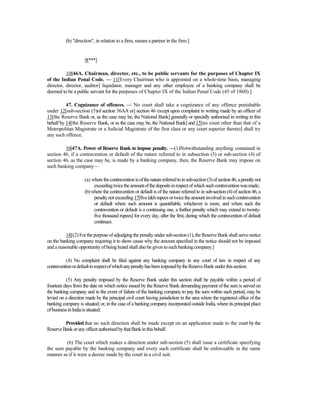 (b) "direction", in relation to a firm, means a partner in the firm.]
9[***]
10[46A. Chairman, director, etc., to be public servants for the purposes of Chapter IX
of the Indian Penal Code. — 11[Every Chairman who is appointed on a whole-time basis, managing
director, director, auditor] liquidator, manager and any other employee of a banking company shall be
deemed to be a public servant for the purposes of Chapter IX of the Indian Penal Code (45 of 1860).]
47. Cognizance of offences. — No court shall take a cognizance of any offence punishable
under 12[sub-section (5)of section 36AA or] section 46 except upon complaint in writing made by an officer of
13[the Reserve Bank or, as the case may be, the National Bank] generally or specially authorised in writing in this
behalf by 14[the Reserve Bank, or as the case may be, the National Bank] and 15[no court other than that of a
Metropolitan Magistrate or a Judicial Magistrate of the first class or any court superior thereto] shall try
any such offence.
16[47A. Power of Reserve Bank to impose penalty. —(1)Notwithstanding anything contained in
section 46, if a contravention or default of the nature referred to in subsection (3) or sub-section (4) of
section 46, as the case may be, is made by a banking company, then, the Reserve Bank may impose on
such banking company—
(a) wherethecontraventionisofthenaturereferredtoinsub-section(3)ofsection46,apenaltynot
exceedingtwicetheamountofthedepositsinrespectofwhichsuchcontraventionwasmade;
(b)where the contravention or default is of the nature referred to in sub-section (4) of section 46, a
penaltynotexceeding17[fivelakhrupeesortwicetheamountinvolvedinsuchcontravention
or default where such amount is quantifiable, whichever is more, and where such the
contravention or default is a continuing one, a further penalty which may extend to twenty-
five thousand rupees] for every day, after the first, during which the contravention of default
continues.
18[(2)Forthepurposeofadjudging thepenaltyunder sub-section(1),theReserve Bank shall serve notice
on the banking company requiring it to show cause why the amount specified in the notice should not be imposed
and areasonableopportunityofbeingheard shallalsobegiven to suchbanking company.]
(4) No complaint shall be filed against any banking company in any court of law in respect of any
contraventionordefaultinrespectofwhichanypenaltyhasbeenimposedbytheReserveBankunderthissection.
(5) Any penalty imposed by the Reserve Bank under this section shall be payable within a period of
fourteen days from the date on which notice issued by the Reserve Bank demanding payment of the sum is served on
the banking company and in the event of failure of the banking company to pay the sum within such period, may be
levied on a direction made by the principal civil court having jurisdiction in the area where the registered office of the
banking company is situated; or, in the case of a banking company incorporated outside India, where its principal place
ofbusinessinIndiaissituated:
Provided that no such direction shall be made except on an application made to the court by the
ReserveBankoranyofficerauthorisedbythatBankinthisbehalf.
(6) The court which makes a direction under sub-section (5) shall issue a certificate specifying
the sum payable by the banking company and every such certificate shall be enforceable in the same
manner as if it were a decree made by the court in a civil suit.
 