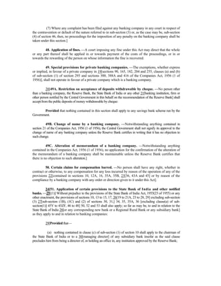 (7) Where any complaint has been filed against any banking company in any court in respect of
the contravention or default of the nature referred to in sub-section (3) or, as the case may be, sub-section
(4) of section 46, then, no proceedings for the imposition of any penalty on the banking company shall be
taken under this section.]
48. Application of fines. —A court imposing any fine under this Act may direct that the whole
or any part thereof shall be applied in or towards payment of the costs of the proceedings, or in or
towards the rewarding of the person on whose information the fine is recovered.
49. Special provisions for private banking companies. —The exemptions, whether express
or implied, in favour of a private company in 19[sections 90, 165, 182, 204 and 255, clauses (a) and (b)
of sub-section (1) of section 293 and sections 300, 388A and 416 of the Companies Act, 1956 (1 of
1956)], shall not operate in favour of a private company which is a banking company.
20[49A. Restriction on acceptance of deposits withdrawable by cheque. —No person other
than a banking company, the Reserve Bank, the State Bank of India or any other 21[banking institution, firm or
other person notified by the Central Government in this behalf on the recommendation of the Reserve Bank] shall
acceptfromthepublicdepositsofmoneywithdrawablebycheque:
Provided that nothing contained in this section shall apply to any savings bank scheme run by the
Government.
49B. Change of name by a banking company. —Notwithstanding anything contained in
section 21 of the Companies Act, 1956 (1 of 1956), the Central Government shall not signify its approval to the
change of name of any banking company unless the Reserve Bank certifies in writing that it has no objection to
such change.
49C. Alteration of memorandum of a banking company. —Notwithstanding anything
contained in the Companies Act, 1956 (1 of 1956), no application for the confirmation of the alteration of
the memorandum of a banking company shall be maintainable unless the Reserve Bank certifies that
there is no objection to such alteration.]
50. Certain claims for compensation barred. —No person shall have any right, whether in
contract or otherwise, to any compensation for any loss incurred by reason of the operation of any of the
provisions 22[contained in sections 10, 12A, 16, 35A, 35B, 23[36, 43A and 45] or by reason of the
compliance by a banking company with any order or direction given to it under this Act].
24[51. Application of certain provisions to the State Bank of India and other notified
banks. —25[(1)] Without prejudice to the provisions of the State Bank of India Act, 1955(23 of 1955) or any
other enactment, the provisions of sections 10, 13 to 15, 17, 26[19 to 21A, 23 to 28, 29] excluding sub-section
(3) 27[sub-section (1B), (1C) and (2) of sections 30, 31,] 34, 35, 35A, 36 [excluding clause(a) of sub-
section(1)] 45Y to 45ZF, 46 to 48] 50, 52 and 53 shall also apply; so far as may be, to and in relation to the
State Bank of India 28[or any corresponding new bank or a Regional Rural Bank or any subsidiary bank]
as they apply to and in relation to banking companies:
29[Provided that—
(a) nothing contained in clause (c) of sub-section (1) of section 10 shall apply to the chairman of
the State Bank of India or to a 30[managing director] of any subsidiary bank insofar as the said clause
precludes him from being a director of, or holding an office in, any institution approved by the Reserve Bank;
 