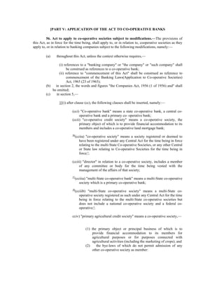 [PART V: APPLICATION OF THE ACT TO CO-OPERATIVE BANKS
56. Act to apply to co-operative societies subject to modifications.—The provisions of
this Act, as in force for the time being, shall apply to, or in relation to, cooperative societies as they
apply to, or in relation to banking companies subject to the following modifications, namely:—
(a) throughout this Act, unless the context otherwise requires,—
(i) references to a "banking company" or "the company" or "such company" shall
be construed as references to a co-operative bank;
(ii) reference to "commencement of this Act" shall be construed as reference to
commencement of the Banking Laws(Application to Co-operative Societies)
Act, 1965 (23 of 1965);
(b) in section 2, the words and figures "the Companies Act, 1956 (1 of 1956) and" shall
be omitted;
(c) in section 5,—
1[(i) after clause (cc), the following clauses shall be inserted, namely:—
(cci) "Co-operative bank" means a state co-operative bank, a central co-
operative bank and a primary co- operative bank;
(ccii) "co-operative credit society" means a co-operative society, the
primary object of which is to provide financial accommodation to its
members and includes a co-operative land mortgage bank;
36
(cciia) "co-operative society" means a society registered or deemed to
have been registered under any Central Act for the time being in force
relating to the multi-State Co-operative Societies, or any other Central
or State law relating to Co-operative Societies for the time being in
force;';
(cciii) "director" in relation to a co-operative society, includes a member
of any committee or body for the time being vested with the
management of the affairs of that society;
37
(cciiia) "multi-State co-operative bank" means a multi-State co-operative
society which is a primary co-operative bank;
38
(cciiib) "multi-State co-operative society" means a multi-State co-
operative society registered as such under any Central Act for the time
being in force relating to the multi-State co-operative societies but
does not include a national co-operative society and a federal co-
operative;';
cciv) "primary agricultural credit society" means a co-operative society,—
(1) the primary object or principal business of which is to
provide financial accommodation to its members for
agricultural purposes or for purposes connected with
agricultural activities (including the marketing of crops); and
(2) the bye-laws of which do not permit admission of any
other co-operative society as member:
 