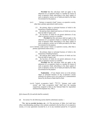 Provided that this sub-clause shall not apply to the
admission of a co-operative bank as a member by reason of
such co-operative bank subscribing to the share capital of
such co-operative society out of funds provided by the State
Government for the purpose;
(ccv) "primary co-operative bank" means a co-operative society,
other than a primary agricultural credit society,-
(1) the primary object or principal business of which is the
transaction of banking business;
(2) the paid-up share capital and reserves of which are not less
than one lakh of rupees; and
(3) the bye-laws of which do not permit admission of any
other co-operative society as a member:
Provided that this sub-clause shall not apply to the
admission of a co-operative bank as a member by reason of
such co-operative bank subscribing to the share capital of
such co-operative society out of funds provided by the State
Government for the purpose;
(ccvi) "primary credit society" means a co-operative society, other than a
primary agricultural credit society,—
(1) the primary object or principal business of which is the
transaction of banking business;
(2) the paid-up share capital and reserves of which are less
than one lakh of rupees; and
(3) the bye-laws of which do not permit admission of any
other co-operative society as a member;
Provided that this sub-clause shall not apply to the
admission of a co-operative bank as a member by reason of
such co-operative bank subscribing to the share capital of
such co-operative society out of funds provided by the State
Government for the purpose.
Explanation. —If any dispute arises as to the primary
object or principal business of any co-operative society
referred to in clauses (cciv), (ccv) and (ccvi), a determination
thereof by the Reserve Bank shall be final;
(ccvii) "central co-operative bank", "39
[***]", "primary rural credit
society" and "state co-operative bank" shall have the meaning
respectively assigned to them in the National Bank for Agriculture
and Rural Development Act, 1981;]
2[(ii) clauses (ff), (h) and (nb) shall be omitted;]
(d) for section 5A, the following section shall be substituted, namely:—
"5A. Act to override bye-laws, etc.—(1) The provisions of 3[this Act] shall have
effect, notwithstanding anything to the contrary contained in the bye-laws of a co-operative
society, or in any agreement executed by it, or in any resolution passed by it in general
 