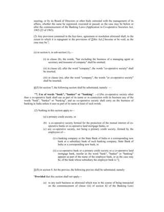 meeting, or by its Board of Directors or other body entrusted with the management of its
affairs, whether the same be registered, executed or passed; as the case may be before or
after the commencement of the Banking Laws (Application to Co-operative Societies Act,
1965 (23 of 1965).
(2) Any provision contained in the bye-laws, agreement or resolution aforesaid shall, to the
extent to which it is repugnant to the provisions of 2[this Act,] become or be void, as the
case may be.";
(e) in section 6, in sub-section (1),—
(i) in clause (b), the words, "but excluding the business of a managing agent or
secretary and treasurer of company" shall be omitted;
(ii) in clause (d), after the word "company", the words "co-operative society" shall
be inserted;
(iii) in clause (m), after the word "company", the words "or co-operative society"
shall be inserted;
4[(f) for section 7, the following section shall be substituted, namely: —
"7. Use of words "bank", "banker" or "banking". —(1)No co-operative society other
than a co-operative bank shall use as part of its name or in connection with its business any of the
words "bank", "banker" or "banking", and no co-operative society shall carry on the business of
banking in India unless it uses as part of its name at least of such words.
(2) Nothing in this section apply to—
(a) a primary credit society, or
(b) a co-operative society formed for the protection of the mutual interest of co-
operative banks or co-operative land mortgage banks, or
(c) any co-operative society, not being a primary credit society, formed by the
employees of—
(i) a banking company or the State Bank of India or a corresponding new
bank or a subsidiary bank of such banking company, State Bank of
India or a corresponding new bank, or
(ii) a co-operative bank or a primary credit society or a co-operative land
mortgage bank, insofar as the word "bank", "banker" or "banking"
appears as part of the name of the employer bank, or as the case may
be, of the bank whose subsidiary the employer bank is."];
5[(fi) in section 8, for the proviso, the following proviso shall be substituted, namely:
"Provided that this section shall not apply—
(a) to any such business as aforesaid which was in the course of being transacted
on the commencement of clause (iii) of section 42 of the Banking Laws
 