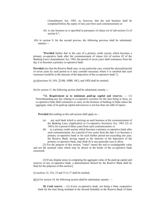 (Amendment) Act, 1983, so, however, that the said business shall be
completed before the expiry of one year from such commencement; or
(b) to any business as is specified in pursuance of clause (o) of sub-section (1) of
section 6;";
(fii) in section 9, for the second proviso, the following provisos shall be substituted,
namely:—
"Provided further that in the case of a primary credit society which becomes a
primary co-operative bank after the commencement of clause (iii) of section 42 of the
Banking Laws (Amendment) Act, 1983, the period of seven years shall commence from the
day it so becomes a primary co-operative bank:
Provided also that the Reserve Bank may, in any particular case, extend the aforesaid period
of seven years by such period as it may consider necessary where it is satisfied that such
extension would be in the interests of the depositors of the co-operative bank."];
(g) 6[sections 10, 10A, 7[10B, 10BB, 10C], and 10D] shall be omitted;
(h) for section 11, the following section shall be substituted, namely:—
"11. Requirement as to minimum paid-up capital and reserves. — (1)
Notwithstanding any law relating to co-operative societies for the time being in force, no
co-operative bank shall commence or carry on the business of banking in India unless the
aggregate value of its paid-up capital and reserves is not less than one lakh of rupees:
Provided that nothing in this sub-section shall apply to—
(a) any such bank which is carrying on such business at the commencement of
the Banking Laws (Application to Co-operative Societies) Act, 1965 (23 of
1965), for a period of three years from such commencement; or
(b) to a primary credit society which becomes a primary co-operative bank after
such commencement, for a period of two years from the date it so becomes a
primary co-operative bank or for such further period not exceeding one year,
the Reserve Bank, having regard to the interests of the depositors of the
primary co-operative bank, may think fit in any particular case to allow.
(2) For the purpose of this section, "value" means the real or exchangeable value
and not the nominal value which may be shown in the books of the co-operative bank
concerned.
(3) If any dispute arises in computing the aggregate value of the paid-up capital and
reserves of any co-operative bank, a determination thereof by the Reserve Bank shall be
final for the purposes of this section;]
(i) sections 12, !2A, 13 and 15 to 17 shall be omitted;
6[(j)) For section 18, the following section shall be substituted, namely: —
18. Cash reserve. —(1) Every co-operative bank, not being a State cooperative
bank for the time being included in the Second Schedule to the Reserve Bank of India
 