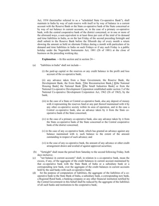 Act, 1934 (hereinafter referred to as a "scheduled State Co-operative Bank"), shall
maintain in India by way of cash reserve with itself or by way of balance in a current
account with the Reserve Bank or the State co-operative bank of the State concerned or
by way of net balance in current accounts, or, in the case of a primary co-operative
bank, with the central cooperative bank of the district concerned, or in one or more of
the aforesaid ways, a sum equivalent to at least three per cent of the total of its demand
and time liabilities in India, as on the last Friday of the second preceding fortnight and
shall submit to the Reserve Bank before the fifteenth day of every month a return
showing the amount so held on alternate Fridays during a month with particulars of its
demand and time liabilities in India on such Fridays or if any such Friday is a public
holiday under the Negotiable Instruments Act, 1881 (26 of 1881) at the close of
business on the preceding working day.
Explanation. —In this section and in section 24—
(a) "liabilities in India" shall not include—
(i) the paid-up capital or the reserves or any credit balance in the profit and loss
account of the co-operative bank;
(ii) any advance taken from a State Government, the Reserve Bank, the
Development Bank, the Exim Bank, 7[the Reconstruction Bank,] 8[the National
Housing Bank] the National Bank 9[the Small Industries Bank] or from the
National Co-operative Development Corporation established under section 3 of the
National Co-operative Development Corporation Act, 1962 (26 of 1962), by the
bank;
(iii) in the case of a State or Central co-operative bank, also any deposit of money
with it representing the reserves fund or any part thereof maintained with it by
any other co-operative society within its area of operation, and in the case a
Central co-operative bank, also an advance taken by it from the State co-
operative bank of the State concerned;
(iv) in the case of a primary co-operative bank, also any advance taken by it from
the State co-operative bank of the State concerned or the Central cooperative
bank of the district concerned;
(v) in the case of any co-operative bank, which has granted an advance against any
balance maintained with it, such balance to the extent of the amount
outstanding in respect of such advance; and
(vi) in the case of any co-operative bank, the amount of any advance or other credit
arrangement drawn and availed of against approved securities;
(b) "fortnight" shall mean the period from Saturday to the second following Friday, both
days inclusive;
(c) "net balance in current accounts" shall, in relation to a co-operative bank, mean the
excess, if any, of the aggregate of the credit balances in current account maintained by
that co-operative bank with the State Bank of India or a subsidiary bank or a
corresponding new bank, over the aggregate of the credit balances in current accounts
held by the said banks with such co-operative bank;
(d) for the purpose of computation of liabilities, the aggregate of the liabilities of a co-
operative bank to the State Bank of India, a subsidiary bank, a corresponding new bank,
a Regional Rural bank, a banking company or any other financial institution notified by
the Central Government in this behalf shall be reduced by the aggregate of the liabilities
of all such banks and institutions to the cooperative bank;
 