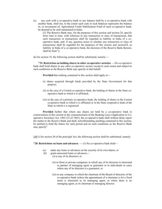 (e) any cash with a co-operative bank or any balance held by a co-operative bank with
another bank, shall not, to the extent such cash or such balances represents the balance
in, or investment of, Agricultural Credit Stabilisation Fund of such co-operative bank,
be deemed to be cash maintained in India.
(2) The Reserve Bank may, for the purposes of this section and section 24, specify
from time to time, with reference to any transaction or class of transactions, that
such transaction or transactions shall be regarded as liability in India of a co-
operative bank, and, if any question arises to whether any transaction or class of
transactions shall be regarded for the purposes of this section and section24, as
liability in India of a co-operative bank, the decision of the Reserve Bank thereon,
shall be final."];
(k) for section 19, the following section shall be substituted, namely:—
"19. Restriction on holding shares in other co-operative societies. —No co-operative
bank shall hold shares in any other co-operative society except to such extent and subject to
such conditions as the Reserve Bank may specify in that behalf:
Provided that nothing contained in this section shall apply to—
(i) shares acquired through funds provided by the State Government for that
purpose;
(ii) in the case of a Central co-operative bank, the holding of shares in the State co-
operative bank to which it is affiliated;
(iii) in the case of a primary co-operative bank, the holding of shares in the Central
co-perative bank to which it is affiliated or in the State cooperative bank of the
State in which it is registered:
Provided further that where any shares are held by a co-operative bank in
contravention of this section at the commencement of the Banking Laws (Application to Co-
operative Societies) Act, 1965 (23 of 1965), the co-operative bank shall without delay report
the matter to the Reserve Bank and shall, notwithstanding anything contained in this section,
be entitled to hold the shares for such period and on such conditions as the Reserve Bank
may specify"
10[(1) for section 20 of the principal Act, the following section shall be substituted, namely:
"20. Restrictions on loans and advances. — (1) No co-operative bank shall—
(a) make any loans or advances on the security of its own shares; or
(b) grant unsecured loans or advances—
(i) to any of its directors; or
(ii) to firms or private companies in which any of its directors is interested
as partner of managing agent or guarantor or to individuals in cases
where any of its directors is a guarantor; or
(iii) to any company in which the chairman of the Board of directors of the
co-operative bank (where the appointment of a chairman is for a fixed
term) is interested as its managing agent, or where there is no
managing agent, as its chairman or managing director:
 
