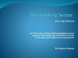 KAL AAJ AUR KAL
An Overview of the Indian Banking sector
against the backdrop of Politico, social,
economic and cultural environment.
By Sanjeev Kumar
 