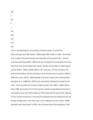 961
P
96
P
1
PLZ
OLZ
LPZ
FPZ
191
P l3m-n the above figures, we can deduce that the number of commercial
banks have gone up to 300 in March 1998 as against 89 numbers in 1969. The increase
in the number of Commercial banks was mainly due to the increase in W s . The fact
to be observed during 1969 to 1998 is that non-scheduled Commercial banks have come
down from 16 to one during the same period. Number of bank offices in India has gone
up from 8262 in 1969 to 64218 in March '98. There was 7.77 time increase in the
growth of bank offices over the last 29 years. Rural branches have increased to 32878 in
1998 from a mere 1833 in 1969 indicating 17.94 times increase. Semi-urban branches
have gone up to 13980 from 3342 for the same period, indicating an increase of 4.18
times. There was 6.06 times increase in urban branches from 1584 in 1969 to 9597 in
March 1998. An increase of 5.17 times has been noticed in expanding bank branches in
metropolitan areas, from 1503 numbers to 7763 numbers for the same period. Opening
of more number of branches in rural areas has facilitated intensive banking network and
thereby bringing bank to the door steps of the depositors and the loanee. 64000
population had a bank branch in 1969. Due to intensive branch licensing policy of RBI
 