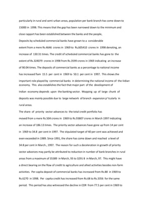 particularly in rural and semi-urban areas, population per bank branch has come down to
15000 in 1998. This means that the gap has been narrowed down to the minimum and
close rapport has been established between the banks and the people,
Deposits by scheduled commercial banks have grown to a considerable
extent from a mere Rs.4646 crores in 1969 to Rs,605410 crores in 1998 denoting, an
increase of 130.31 times. The credit of scheduled commercial banks has gone to the
extent of Rs.324079 crores in 1998 from Rs.3599 crores in 1969 indicating an increase
of 90.04 times. The deposits of commercial banks as a percentage to national income
has increased fiam 15.5 per cent in 1969 to 50.1 per cent in 1997. This shows the
important role played by commercial banks in determining the national income of the Iiidian
economy. This also establishes the fact that major part of the development of
Indian economy depends upon the banking sector. Mopping up of large chunk of
deposits was mainly possible due to large network of branch expansion p~icularly in
rural areas.
The share of priority sector advances to the total credit portfolio has
moved from a mere Rs.504 crores in 1969 to Rs.93807 crores in March 1997 indicating
an increase of 186.13 times. The priority sector advances have gone up from 14 per cent
in 1969 to 34.8 per cent in 1997. The stipulated target of 40 per cent was achieved and
even exceeded in 1989. Since 1991, the share has come down and reached a level of
34.8 per cent in March., 1997. The reason for such a deceleration in growth of priority
sector advances may partly be attributed to reduction in number of bank branches in rural
areas from a maximum of 35389 in March, 93 to 3291 8 in March, 97. This might have
a direct bearing on the flow of credit to agriculture and allied activities besides non-farm
activities. Per capita deposit of commercial banks has increased from Rs.88 in 1969 to
Rs.6270 in 1998. Per capita credit has increased from Rs.68 to Rs.3356 for the same
period. This period has also witnessed the decline in CDR from 77.5 per cent in 1969 to
 