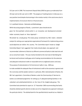 53.5 per cent in 1998. The Investment Deposit Ratio (IDR) has gone up moderately from
29.3 per cent to 36.1 per cent in 1997. The progress of banking Sector in India was on a
very positive trend despite shortcomings in the nineties mainly in the social arena due to
implementation of structural reforms in financial sector.
5.3 Lead Bank Scheme - Rationale and Methodology
While discussing progress of banks, a prominent place should also be
given for the Lead Bank scheme which is an innovative and development oriented
Indian economy based on 'Area Approach' -
96 evolved by a study group. This study group constituted by NCC made a detailed
analysis for setting up an appropriate organisational framework for implementing various
social objectives set before the country. The Committee report known as Gadgil
Committee Report had suggested that banks should adopt area approach and
recommended allotment of districts to different commercial banks to take lead role and
act as consortium leader. This was mainly intended to the main task of identifying the
territorial and functional credit gaps and of making recommendations for the extensive
and adequate institutional credit on reasonable terms to neglected sectors and areas.
The purpose of nationalisation of 14 Commercial bailks in July, 1969 was
to make available the adequate flow of institutional credit to the economy in general and
the rural areas and the weaker sections in particular, After nationalisastion of banks, the
RBI had appointed a Committee of Bankers under the Chairmanship of Nariman to
evolve a co-ordinated programme for setting up of adequate banking facilities in the
unbanked and underbanked districts on the lines of the Gadgil study group. This
Committee had submitted its report on 15' November 1969 recommending that banks
should be allotted specific districts to take care of an integrated area approach relating to
the particular district. The allotted bank for the specified district would act as a Nodal or
 