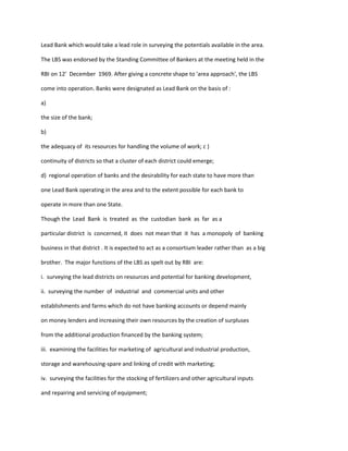 Lead Bank which would take a lead role in surveying the potentials available in the area.
The LBS was endorsed by the Standing Committee of Bankers at the meeting held in the
RBI on 12' December 1969. After giving a concrete shape to 'area approach', the LBS
come into operation. Banks were designated as Lead Bank on the basis of :
a)
the size of the bank;
b)
the adequacy of its resources for handling the volume of work; c )
continuity of districts so that a cluster of each district could emerge;
d) regional operation of banks and the desirability for each state to have more than
one Lead Bank operating in the area and to the extent possible for each bank to
operate in more than one State.
Though the Lead Bank is treated as the custodian bank as far as a
particular district is concerned, it does not mean that it has a monopoly of banking
business in that district . It is expected to act as a consortium leader rather than as a big
brother. The major functions of the LBS as spelt out by RBI are:
i. surveying the lead districts on resources and potential for banking development,
ii. surveying the number of industrial and commercial units and other
establishments and farms which do not have banking accounts or depend mainly
on money lenders and increasing their own resources by the creation of surpluses
from the additional production financed by the banking system;
iii. examining the facilities for marketing of agricultural and industrial production,
storage and warehousing-spare and linking of credit with marketing;
iv. surveying the facilities for the stocking of fertilizers and other agricultural inputs
and repairing and servicing of equipment;
 