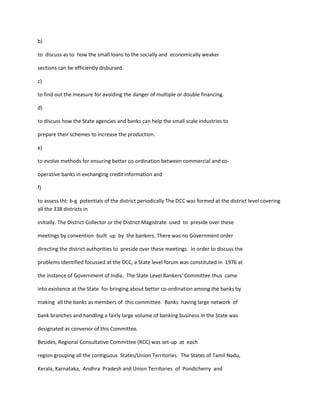 b)
to discuss as to how the small loans to the socially and economically weaker
sections can be efficiently disbursed.
c)
to find out the measure for avoiding the danger of multiple or double financing.
d)
to discuss how the State agencies and banks can help the small scale industries to
prepare their schemes to increase the production.
e)
to evolve methods for ensuring better co-ordination between commercial and co-
operative banks in exchanging credit information and
f)
to assess tht: b-g potentials of the district periodically The DCC was formed at the district level covering
all the 338 districts in
initially. The District Collector or the District Magistrate used to preside over these
meetings by convention built up by the bankers. There was no Government order
directing the district authorities to preside over these meetings. In order to discuss the
problems identified focussed at the DCC, a State level forum was constituted in 1976 at
the instance of Government of India. The State Level Bankers' Committee thus came
into existence at the State for bringing about better co-ordination among the banks by
making all the banks as members of this committee. Banks having large network of
bank branches and handling a fairly large volume of banking business in the State was
designated as convenor of this Committee.
Besides, Regional Consultative Committee (RCC) was set-up at each
region grouping all the contiguous States/Union Territories. The States of Tamil Nadu,
Kerala, Karnataka, Andhra Pradesh and Union Territories of Pondicherry and
 