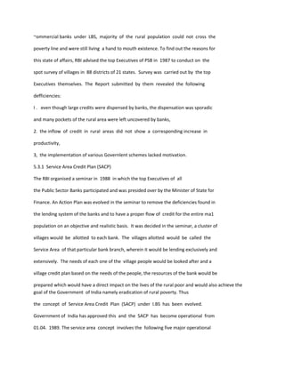 ~ommercial banks under LBS, majority of the rural population could not cross the
poverty line and were still living a hand to mouth existence. To find out the reasons for
this state of affairs, RBI advised the top Executives of PSB in 1987 to conduct on the
spot survey of villages in 88 districts of 21 states. Survey was carried out by the top
Executives themselves. The Report submitted by them revealed the following
defficiencies:
I . even though large credits were dispensed by banks, the dispensation was sporadic
and many pockets of the rural area were left uncovered by banks,
2. the inflow of credit in rural areas did not show a corresponding increase in
productivity,
3, the implementation of various Governlent schemes lacked motivation.
5.3.1 Service Area Credit Plan (SACP)
The RBI organised a seminar in 1988 in which the top Executives of all
the Public Sector Banks participated and was presided over by the Minister of State for
Finance. An Action Plan was evolved in the seminar to remove the deficiencies found in
the lending system of the banks and to have a proper flow of credit for the entire ma1
population on an objective and realistic basis. It was decided in the seminar, a cluster of
villages would be allotted to each bank. The villages allotted would be called the
Service Area of that particular bank branch, wherein it would be lending exclusively and
extensively. The needs of each one of the village people would be looked after and a
village credit plan based on the needs of the people, the resources of the bank would be
prepared which would have a direct impact on the lives of the rural poor and would also achieve the
goal of the Government of India namely eradication of rural poverty. Thus
the concept of Service Area Credit Plan (SACP) under I.BS has been evolved.
Government of India has approved this and the SACP has become operational from
01.04. 1989. The service area concept involves the following five major operational
 