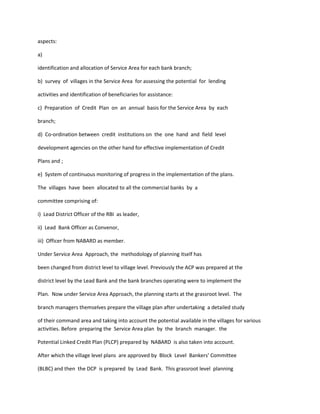 aspects:
a)
identification and allocation of Service Area for each bank branch;
b) survey of villages in the Service Area for assessing the potential for lending
activities and identification of beneficiaries for assistance:
c) Preparation of Credit Plan on an annual basis for the Service Area by each
branch;
d) Co-ordination between credit institutions on the one hand and field level
development agencies on the other hand for effective implementation of Credit
Plans and ;
e) System of continuous monitoring of progress in the implementation of the plans.
The villages have been allocated to all the commercial banks by a
committee comprising of:
i) Lead District Officer of the RBI as leader,
ii) Lead Bank Officer as Convenor,
iii) Officer from NABARD as member.
Under Service Area Approach, the methodology of planning itself has
been changed from district level to village level. Previously the ACP was prepared at the
district level by the Lead Bank and the bank branches operating were to implement the
Plan. Now under Service Area Approach, the planning starts at the grassroot level. The
branch managers themselves prepare the village plan after undertaking a detailed study
of their command area and taking into account the potential available in the villages for various
activities. Before preparing the Service Area plan by the branch manager. the
Potential Linked Credit Plan (PLCP) prepared by NABARD is also taken into account.
After which the village level plans are approved by Block Level Bankers' Committee
(BLBC) and then the DCP is prepared by Lead Bank. This grassroot level planning
 
