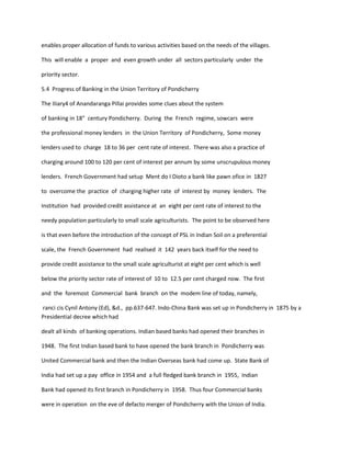 enables proper allocation of funds to various activities based on the needs of the villages.
This will enable a proper and even growth under all sectors particularly under the
priority sector.
5.4 Progress of Banking in the Union Territory of Pondicherry
The IIiary4 of Anandaranga Pillai provides some clues about the system
of banking in 18" century Pondicherry. During the French regime, sowcars were
the professional money lenders in the Union Territory of Pondicherry, Some money
lenders used to charge 18 to 36 per cent rate of interest. There was also a practice of
charging around 100 to 120 per cent of interest per annum by some unscrupulous money
lenders. French Government had setup Ment do I Dioto a bank like pawn ofice in 1827
to overcome the practice of charging higher rate of interest by money lenders. The
Institution had provided credit assistance at an eight per cent rate of interest to the
needy population particularly to small scale agriculturists. The point to be observed here
is that even before the introduction of the concept of PSL in Indian Soil on a preferential
scale, the French Government had realised it 142 years back itself for the need to
provide credit assistance to the small scale agriculturist at eight per cent which is well
below the priority sector rate of interest of 10 to 12.5 per cent charged now. The first
and the foremost Commercial bank branch on the modem line of today, namely,
ranci cis Cynil Antony (Ed), &d., pp.637-647. Indo-China Bank was set up in Pondicherry in 1875 by a
Presidential decree which had
dealt all kinds of banking operations. Indian based banks had opened their branches in
1948. The first Indian based bank to have opened the bank branch in Pondicherry was
United Commercial bank and then the Indian Overseas bank had come up. State Bank of
India had set up a pay office in 1954 and a full fledged bank branch in 1955, Indian
Bank had opened its first branch in Pondicherry in 1958. Thus four Commercial banks
were in operation on the eve of defacto merger of Pondicherry with the Union of India.
 