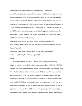 The Union Territory of Pondicherry has been witnessing a phenomenal
growth of banking activities since bank nationalisation in 1969, thanks to the growing
commercial activities in this important Indo-French centre. In 1961, there were 4 bank
branches with a deposit of Rs.269 lakhs and an advance of Rs.260 lakhs. The CDR was
as high as 96.65 percentage. In 1969, that is, on the eve of nationalisation of banks, ol~ly
12 bank branches were in operation with a deposit of Rs. 552 lakhs and an advance of
Rs. 480 lakhs. Since nationalisation, phenomenal banking growth has taken place. By
March 1998~, 78 bank branches, that is, 58 in Pondicherry, 13 in Karaikal, 5 in Mahe
and 2 branches in Yanam are fbnctioning.
The progress of the banking seen at the all India level was reflected in the
Union Territory of Pondicherry also. The indicators of progress of banking are also
shown in Table 5.4.
'lndian- Bank (Lead Bank), Agenda Notes for 59" State Level Bankers'
~ o d t t e e , Meeting, Pondicherry, August 1999. L d h
ePQw
E z c It may be seen from the Table 5.4 that the Union Territory of Pondichenj
had got 12 branches only in 1969 and this has gone up to 26 in 1974. 44 in 1979, 59 in
1983 and 70 in 1989. The seventies and eighties have brought many bank branches to the
Union Territory, thanks to bank nationalisation. 78 bank branches have come into
operation by March 1998. The amount of deposits rnobilised till March 1998 was
Rs.967 crores. The credit advanced for the same period was Rs.347 crores which works
out to a CDR of 35.90 per cent as against the all India average of 53.5 per cent.
Pondicherry has emerged as one of the top 100 major centres according to size of
deposits and credit as of March 1999. As per ranking, it occupies 81th place in deposit
mobilisation and 88" place in credit availment. Despite all these positive developments.
 