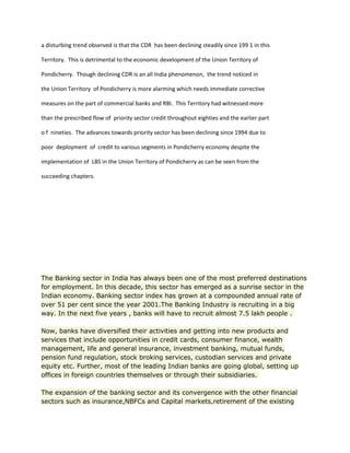 a disturbing trend observed is that the CDR has been declining steadily since 199 1 in this
Territory. This is detrimental to the economic development of the Union Territory of
Pondicherry. Though declining CDR is an all India phenomenon, the trend noticed in
the Union Territory of Pondicherry is more alarming which needs immediate corrective
measures on the part of commercial banks and RBI. This Territory had witnessed more
than the prescribed flow of priority sector credit throughout eighties and the earlier part
o f nineties. The advances towards priority sector has been declining since 1994 due to
poor deployment of credit to various segments in Pondicherry economy despite the
implementation of LBS in the Union Territory of Pondicherry as can be seen from the
succeeding chapters.
The Banking sector in India has always been one of the most preferred destinations
for employment. In this decade, this sector has emerged as a sunrise sector in the
Indian economy. Banking sector index has grown at a compounded annual rate of
over 51 per cent since the year 2001.The Banking Industry is recruiting in a big
way. In the next five years , banks will have to recruit almost 7.5 lakh people .
Now, banks have diversified their activities and getting into new products and
services that include opportunities in credit cards, consumer finance, wealth
management, life and general insurance, investment banking, mutual funds,
pension fund regulation, stock broking services, custodian services and private
equity etc. Further, most of the leading Indian banks are going global, setting up
offices in foreign countries themselves or through their subsidiaries.
The expansion of the banking sector and its convergence with the other financial
sectors such as insurance,NBFCs and Capital markets,retirement of the existing
 