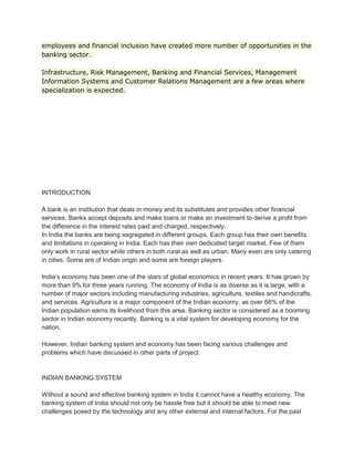 employees and financial inclusion have created more number of opportunities in the
banking sector.
Infrastructure, Risk Management, Banking and Financial Services, Management
Information Systems and Customer Relations Management are a few areas where
specialization is expected.
INTRODUCTION
A bank is an institution that deals in money and its substitutes and provides other financial
services. Banks accept deposits and make loans or make an investment to derive a profit from
the difference in the interest rates paid and charged, respectively.
In India the banks are being segregated in different groups. Each group has their own benefits
and limitations in operating in India. Each has their own dedicated target market. Few of them
only work in rural sector while others in both rural as well as urban. Many even are only catering
in cities. Some are of Indian origin and some are foreign players.
India’s economy has been one of the stars of global economics in recent years. It has grown by
more than 9% for three years running. The economy of India is as diverse as it is large, with a
number of major sectors including manufacturing industries, agriculture, textiles and handicrafts,
and services. Agriculture is a major component of the Indian economy, as over 66% of the
Indian population earns its livelihood from this area. Banking sector is considered as a booming
sector in Indian economy recently. Banking is a vital system for developing economy for the
nation.
However, Indian banking system and economy has been facing various challenges and
problems which have discussed in other parts of project.
INDIAN BANKING SYSTEM
Without a sound and effective banking system in India it cannot have a healthy economy. The
banking system of India should not only be hassle free but it should be able to meet new
challenges posed by the technology and any other external and internal factors. For the past
 