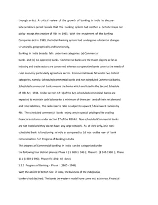 through an Act. A critical review of the growth of banking in India in the pre-
independence period reveals that the banking system had neither a definite shape nor
policy except the creation of RBI in 1935. With the enactment of the Banking
Companies Act in 1949, the Indiaii banking system had undergone substantial changes
structurally, geographically and functionally.
Banking in India broadly falls under two categories: (a) Commercial
banks and (b) Co-operative banks. Commercial banks are the major players as far as
industry and trade sectors are concerned whereas co-operative banks cater to the needs of
rural economy particularly agriculture sector. Commercial banks fall under two distinct
categories, namely, Scheduled commercial banks and non-scheduled Commercial banks.
Scheduled commercial banks means the banks which are listed in the Second Schedule
of RBI Act, 1934. Under section 42 (1) of the Act, scheduled commercial banks are
expected to maintain cash balance to a minimum of three per cent of their net demand
and time liabilities, The cash reserve ratio is subject to upward / downward revision by
RBI. The scheduled commercial banks enjoy certain special privileges like availing
financial assistance under section 17 of the RBI Act. Non-scheduled Commercial banks
are not listed and they do not have any large network. As of now only, one non-
scheduled bank is functioning in India as compared to 16 nos on the eve of bank
nationalisation. 5.2 Progress of Banking in India
The progress of Commercial banking in India can be categorised under
the following four distinct phases: Phase I ( 1 860-1 946 ); Phase I1 (1 947-1968 ); Phase
111 (1969-1 990); Phase IV (1991- till date).
5.2.1 Progress of Banking - Phase I (1860 - 1946)
With the advent of British rule in India, the business of the indigenous
bankers had declined. The banks on western model have come into existence. Financial
 