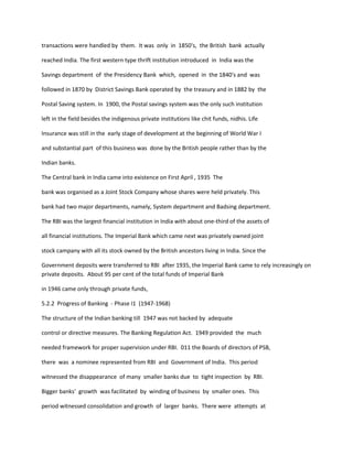 transactions were handled by them. It was only in 1850's, the British bank actually
reached India. The first western type thrift institution introduced in India was the
Savings department of the Presidency Bank which, opened in the 1840's and was
followed in 1870 by District Savings Bank operated by the treasury and in 1882 by the
Postal Saving system. In 1900, the Postal savings system was the only such institution
left in the field besides the indigenous private institutions like chit funds, nidhis. Life
Insurance was still in the early stage of development at the beginning of World War I
and substantial part of this business was done by the British people rather than by the
Indian banks.
The Central bank in India came into existence on First April , 1935 The
bank was organised as a Joint Stock Company whose shares were held privately. This
bank had two major departments, namely, System department and Badsing department.
The RBI was the largest financial institution in India with about one-third of the assets of
all financial institutions. The Imperial Bank which came next was privately owned joint
stock campany with all its stock owned by the British ancestors living in India. Since the
Government deposits were transferred to RBI after 1935, the Imperial Bank came to rely increasingly on
private deposits. About 95 per cent of the total funds of Imperial Bank
in 1946 came only through private funds,
5.2.2 Progress of Banking - Phase I1 (1947-1968)
The structure of the Indian banking till 1947 was not backed by adequate
control or directive measures. The Banking Regulation Act. 1949 provided the much
needed framework for proper supervision under RBI. 011 the Boards of directors of PSB,
there was a nominee represented from RBI and Government of India. This period
witnessed the disappearance of many smaller banks due to tight inspection by RBI.
Bigger banks' growth was facilitated by winding of business by smaller ones. This
period witnessed consolidation and growth of larger banks. There were attempts at
 