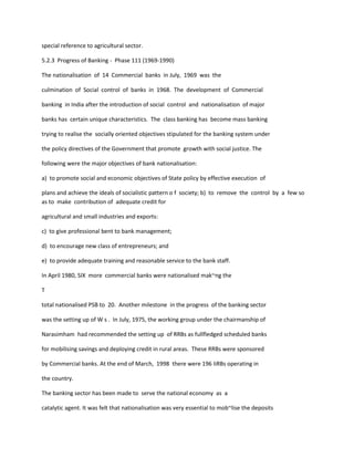 special reference to agricultural sector.
5.2.3 Progress of Banking - Phase 111 (1969-1990)
The nationalisation of 14 Commercial banks in July, 1969 was the
culmination of Social control of banks in 1968. The development of Commercial
banking in India after the introduction of social control and nationalisation of major
banks has certain unique characteristics. The class banking has become mass banking
trying to realise the socially oriented objectives stipulated for the banking system under
the policy directives of the Government that promote growth with social justice. The
following were the major objectives of bank nationalisation:
a) to promote social and economic objectives of State policy by effective execution of
plans and achieve the ideals of socialistic pattern o f society; b) to remove the control by a few so
as to make contribution of adequate credit for
agricultural and small industries and exports:
c) to give professional bent to bank management;
d) to encourage new class of entrepreneurs; and
e) to provide adequate training and reasonable service to the bank staff.
In April 1980, SIX more commercial banks were nationalised mak~ng the
T
total nationalised PSB to 20. Another milestone in the progress of the banking sector
was the setting up of W s . In July, 1975, the working group under the chairmanship of
Narasimham had recommended the setting up of RRBs as fullfledged scheduled banks
for mobilising savings and deploying credit in rural areas. These RRBs were sponsored
by Commercial banks. At the end of March, 1998 there were 196 IiRBs operating in
the country.
The banking sector has been made to serve the national economy as a
catalytic agent. It was felt that nationalisation was very essential to mob~lise the deposits
 