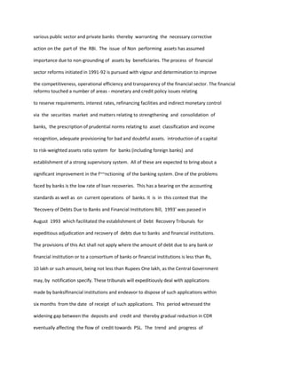 various public sector and private banks thereby warranting the necessary corrective
action on the part of the RBI. The issue of Non performing assets has assumed
importance due to non-grounding of assets by beneficiaries. The process of financial
sector reforms initiated in 1991-92 is pursued with vigour and determination to improve
the competitiveness, operational efficiency and transparency of the financial sector. The financial
reforms touched a number of areas - monetary and credit policy issues relating
to reserve requirements. interest rates, refinancing facilities and indirect monetary control
via the securities market and matters relating to strengthening and consolidation of
banks, the prescription of prudential norms relating to asset classification and income
recognition, adequate provisioning for bad and doubtful assets. introduction of a capital
to risk-weighted assets ratio system for banks (including foreign banks) and
establishment of a strong supervisory system. All of these are expected to bring about a
significant improvement in the f~~nctioning of the banking system. One of the problems
faced by banks is the low rate of loan recoveries. This has a bearing on the accounting
standards as well as on current operations of banks. It is in this context that the
'Recovery of Debts Due to Banks and Financial Institutions Bill, 1993' was passed in
August 1993 which facilitated the establishment of Debt Recovery Tribunals for
expeditious adjudication and recovery of debts due to banks and financial institutions.
The provisions of this Act shall not apply where the amount of debt due to any bank or
financial institution or to a consortium of banks or financial institutions is less than Rs,
10 lakh or such amount, being not less than Rupees One lakh, as the Central Government
may, by notification specify. These tribunals will expeditiously deal with applications
made by bankslfinancial institutions and endeavor to dispose of such applications within
six months from the date of receipt of such applications. This period witnessed the
widening gap between the deposits and credit and thereby gradual reduction in CDR
eventually affecting the flow of credit towards PSL. The trend and progress of
 