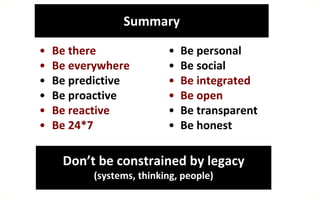 Summary

•   Be there               •   Be personal
•   Be everywhere          •   Be social
•   Be predictive          •   Be integrated
•   Be proactive           •   Be open
•   Be reactive            •   Be transparent
•   Be 24*7                •   Be honest

     Don’t be constrained by legacy
           (systems, thinking, people)
 