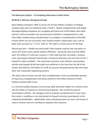 The Bankruptcy Option

The Bankruptcy Option - A Compelling Alternative to Bank Failure

By Mindi H. McClure, Managing Principal

Bank holding companies ("BHC"s) across the US have billions of dollars of holding
company debt and trust preferred stock ("TruPS"). Deeply troubled banks with highly
leveraged holding companies are struggling with bond and TruPS holders who either
cannot or will not consider any restructuring to facilitate a recapitalization or sale.
These BHCs should exhaust all alternatives to complete a recapitalization of the BHC.
If those efforts are not successful, they should consider a bankruptcy and a sale of
bank stock pursuant to 11 U.S.C. §363 (a "363 Sale") to avoid seizure of the bank.

How we got here - Pooled and securitized TruPS created a way for mid-cap banks to
access the fixed income capital markets efficiently. During the early and mid 2000s
when $45 billion of TruPS were issued to 1,500 small and mid-size banks, issuance
costs and coupons declined dramatically, creating an attractive, low cost form of Tier 1
Capital for banks and BHCs. The unforeseen outcome of the efficient securitization
vehicles that bought all that low yield trust preferred is that most (but not all) of the
entities that hold this $45 billion of TruPS are passive and governed by rules that make
them near impossible negotiating partners.

This daisy chain of events has left many troubled banks in the uncomfortable position
of requiring a recapitalization but being stymied in their efforts because of their
holding company debt issues.

In a normal troubled company restructuring, debt and bond-holders are rational actors
with the ability to respond to restructuring proposals. Not so with the passive
securitization vehicles: No manager exists to evaluate a proposal and in many cases
the trustee is unwilling or not incentivized to forward restructuring proposals to the
underlying bondholders. Additionally, many underlying bonds are now in the hands of
vulture investors who are unwilling to negotiate their positions.




                                                                                      Page 1
 