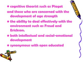 • cognitive theorist such as Piaget
and those who are concerned with the
  development of age strength
• the ability to deal effectively with the
  environment such as Freud and
  Erickson.
• both intellectual and social-emotional
  development
• synonymous with open educated
 