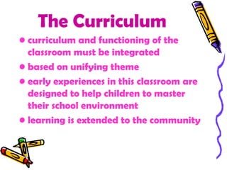 The Curriculum
• curriculum and functioning of the
  classroom must be integrated
• based on unifying theme
• early experiences in this classroom are
  designed to help children to master
  their school environment
• learning is extended to the community
 