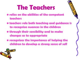 The Teachers
• relies on the abilities of the competent
  teachers
• teachers role both teaching and guidance is
  to recognize nuances in the children
• through their sensibility and to make
  changes as to appropriate
• recognizes the importance of helping the
  children to develop a strong sense of self
 