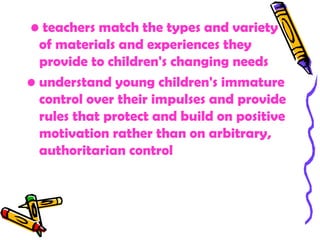 • teachers match the types and variety
  of materials and experiences they
  provide to children's changing needs
• understand young children's immature
  control over their impulses and provide
  rules that protect and build on positive
  motivation rather than on arbitrary,
  authoritarian control
 