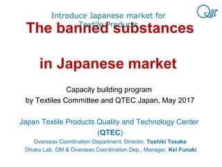 The banned substances
in Japanese market
Capacity building program
by Textiles Committee and QTEC Japan, May 2017
Japan Textile Products Quality and Technology Center
(QTEC)
Overseas Coordination Department, Director, Toshiki Tasaka
Dhaka Lab, GM & Overseas Coordination Dep., Manager, Kei Funaki
Introduce Japanese market for
Textile Products
 