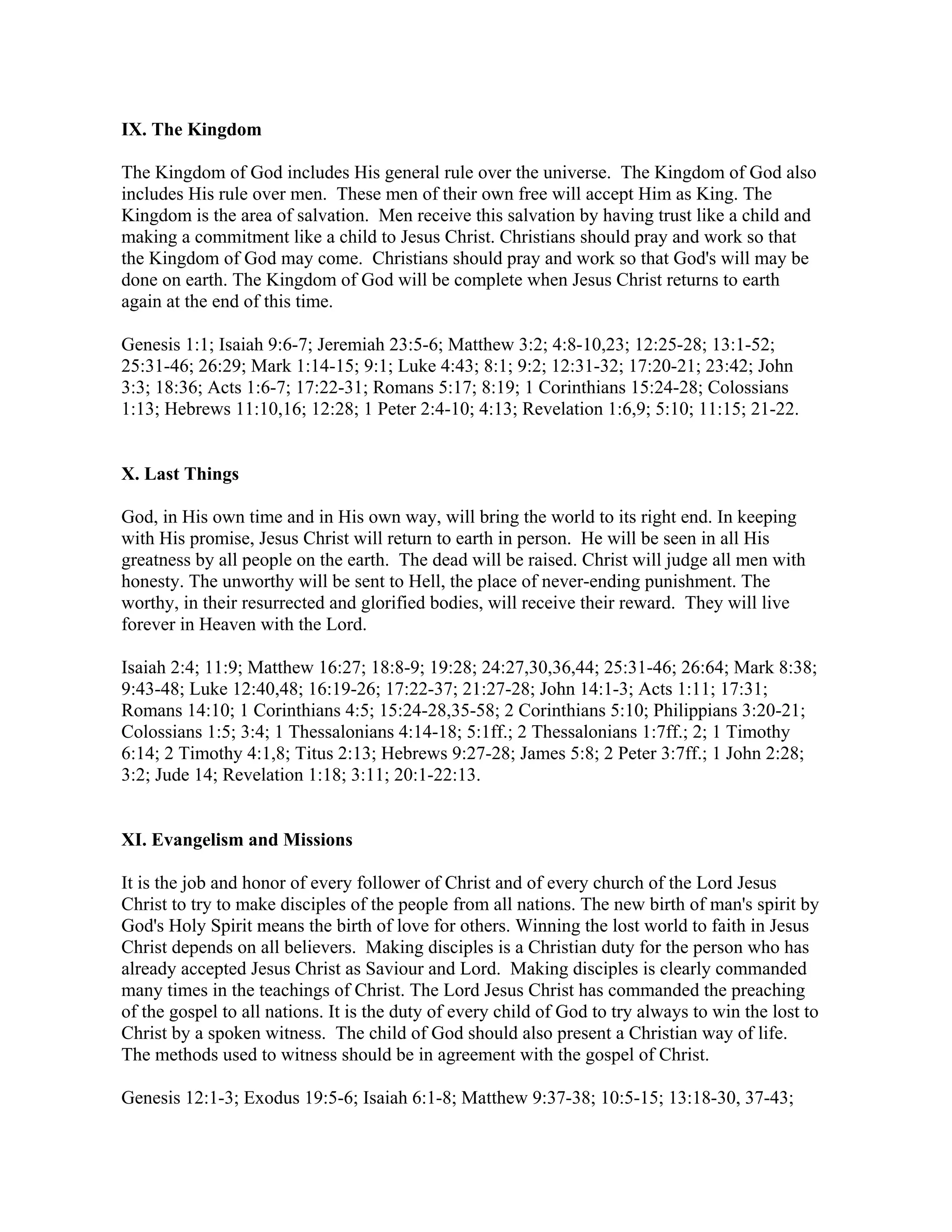 IX. The Kingdom
The Kingdom of God includes His general rule over the universe. The Kingdom of God also
includes His rule over men. These men of their own free will accept Him as King. The
Kingdom is the area of salvation. Men receive this salvation by having trust like a child and
making a commitment like a child to Jesus Christ. Christians should pray and work so that
the Kingdom of God may come. Christians should pray and work so that God's will may be
done on earth. The Kingdom of God will be complete when Jesus Christ returns to earth
again at the end of this time.
Genesis 1:1; Isaiah 9:6-7; Jeremiah 23:5-6; Matthew 3:2; 4:8-10,23; 12:25-28; 13:1-52;
25:31-46; 26:29; Mark 1:14-15; 9:1; Luke 4:43; 8:1; 9:2; 12:31-32; 17:20-21; 23:42; John
3:3; 18:36; Acts 1:6-7; 17:22-31; Romans 5:17; 8:19; 1 Corinthians 15:24-28; Colossians
1:13; Hebrews 11:10,16; 12:28; 1 Peter 2:4-10; 4:13; Revelation 1:6,9; 5:10; 11:15; 21-22.
X. Last Things
God, in His own time and in His own way, will bring the world to its right end. In keeping
with His promise, Jesus Christ will return to earth in person. He will be seen in all His
greatness by all people on the earth. The dead will be raised. Christ will judge all men with
honesty. The unworthy will be sent to Hell, the place of never-ending punishment. The
worthy, in their resurrected and glorified bodies, will receive their reward. They will live
forever in Heaven with the Lord.
Isaiah 2:4; 11:9; Matthew 16:27; 18:8-9; 19:28; 24:27,30,36,44; 25:31-46; 26:64; Mark 8:38;
9:43-48; Luke 12:40,48; 16:19-26; 17:22-37; 21:27-28; John 14:1-3; Acts 1:11; 17:31;
Romans 14:10; 1 Corinthians 4:5; 15:24-28,35-58; 2 Corinthians 5:10; Philippians 3:20-21;
Colossians 1:5; 3:4; 1 Thessalonians 4:14-18; 5:1ff.; 2 Thessalonians 1:7ff.; 2; 1 Timothy
6:14; 2 Timothy 4:1,8; Titus 2:13; Hebrews 9:27-28; James 5:8; 2 Peter 3:7ff.; 1 John 2:28;
3:2; Jude 14; Revelation 1:18; 3:11; 20:1-22:13.
XI. Evangelism and Missions
It is the job and honor of every follower of Christ and of every church of the Lord Jesus
Christ to try to make disciples of the people from all nations. The new birth of man's spirit by
God's Holy Spirit means the birth of love for others. Winning the lost world to faith in Jesus
Christ depends on all believers. Making disciples is a Christian duty for the person who has
already accepted Jesus Christ as Saviour and Lord. Making disciples is clearly commanded
many times in the teachings of Christ. The Lord Jesus Christ has commanded the preaching
of the gospel to all nations. It is the duty of every child of God to try always to win the lost to
Christ by a spoken witness. The child of God should also present a Christian way of life.
The methods used to witness should be in agreement with the gospel of Christ.
Genesis 12:1-3; Exodus 19:5-6; Isaiah 6:1-8; Matthew 9:37-38; 10:5-15; 13:18-30, 37-43;
 