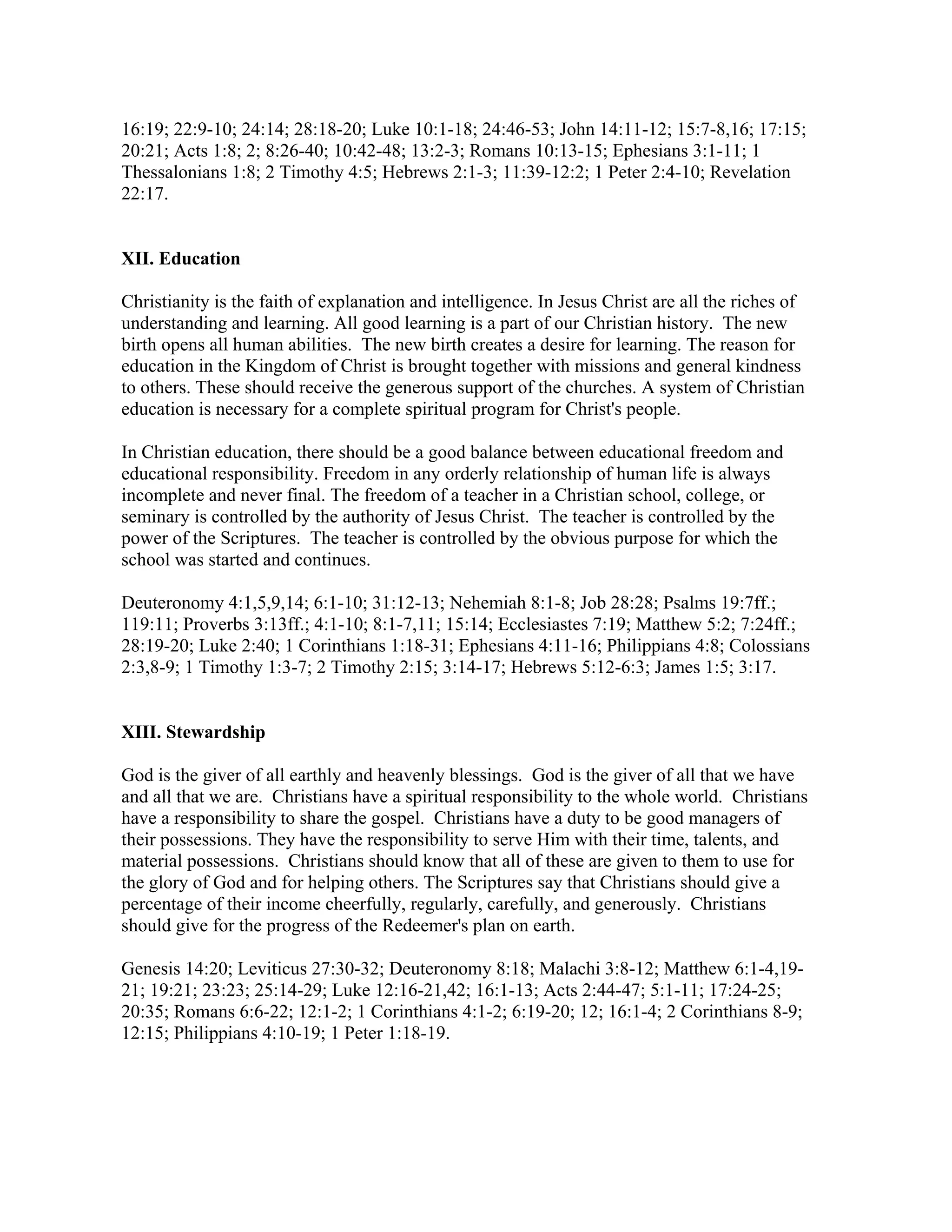 16:19; 22:9-10; 24:14; 28:18-20; Luke 10:1-18; 24:46-53; John 14:11-12; 15:7-8,16; 17:15;
20:21; Acts 1:8; 2; 8:26-40; 10:42-48; 13:2-3; Romans 10:13-15; Ephesians 3:1-11; 1
Thessalonians 1:8; 2 Timothy 4:5; Hebrews 2:1-3; 11:39-12:2; 1 Peter 2:4-10; Revelation
22:17.
XII. Education
Christianity is the faith of explanation and intelligence. In Jesus Christ are all the riches of
understanding and learning. All good learning is a part of our Christian history. The new
birth opens all human abilities. The new birth creates a desire for learning. The reason for
education in the Kingdom of Christ is brought together with missions and general kindness
to others. These should receive the generous support of the churches. A system of Christian
education is necessary for a complete spiritual program for Christ's people.
In Christian education, there should be a good balance between educational freedom and
educational responsibility. Freedom in any orderly relationship of human life is always
incomplete and never final. The freedom of a teacher in a Christian school, college, or
seminary is controlled by the authority of Jesus Christ. The teacher is controlled by the
power of the Scriptures. The teacher is controlled by the obvious purpose for which the
school was started and continues.
Deuteronomy 4:1,5,9,14; 6:1-10; 31:12-13; Nehemiah 8:1-8; Job 28:28; Psalms 19:7ff.;
119:11; Proverbs 3:13ff.; 4:1-10; 8:1-7,11; 15:14; Ecclesiastes 7:19; Matthew 5:2; 7:24ff.;
28:19-20; Luke 2:40; 1 Corinthians 1:18-31; Ephesians 4:11-16; Philippians 4:8; Colossians
2:3,8-9; 1 Timothy 1:3-7; 2 Timothy 2:15; 3:14-17; Hebrews 5:12-6:3; James 1:5; 3:17.
XIII. Stewardship
God is the giver of all earthly and heavenly blessings. God is the giver of all that we have
and all that we are. Christians have a spiritual responsibility to the whole world. Christians
have a responsibility to share the gospel. Christians have a duty to be good managers of
their possessions. They have the responsibility to serve Him with their time, talents, and
material possessions. Christians should know that all of these are given to them to use for
the glory of God and for helping others. The Scriptures say that Christians should give a
percentage of their income cheerfully, regularly, carefully, and generously. Christians
should give for the progress of the Redeemer's plan on earth.
Genesis 14:20; Leviticus 27:30-32; Deuteronomy 8:18; Malachi 3:8-12; Matthew 6:1-4,19-
21; 19:21; 23:23; 25:14-29; Luke 12:16-21,42; 16:1-13; Acts 2:44-47; 5:1-11; 17:24-25;
20:35; Romans 6:6-22; 12:1-2; 1 Corinthians 4:1-2; 6:19-20; 12; 16:1-4; 2 Corinthians 8-9;
12:15; Philippians 4:10-19; 1 Peter 1:18-19.
 