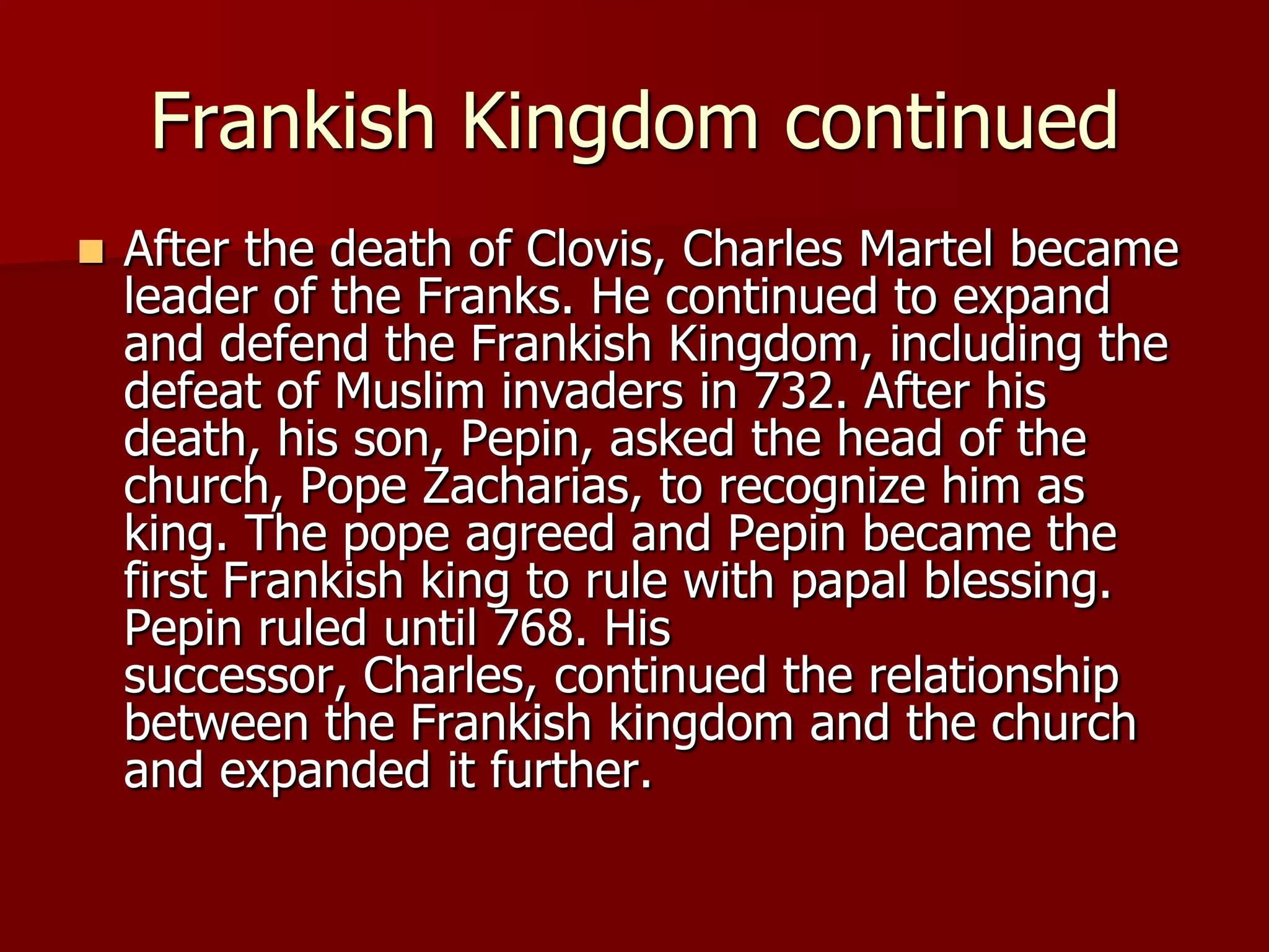 Frankish Kingdom continued
   After the death of Clovis, Charles Martel became
    leader of the Franks. He continued to expand
    and defend the Frankish Kingdom, including the
    defeat of Muslim invaders in 732. After his
    death, his son, Pepin, asked the head of the
    church, Pope Zacharias, to recognize him as
    king. The pope agreed and Pepin became the
    first Frankish king to rule with papal blessing.
    Pepin ruled until 768. His
    successor, Charles, continued the relationship
    between the Frankish kingdom and the church
    and expanded it further.
 